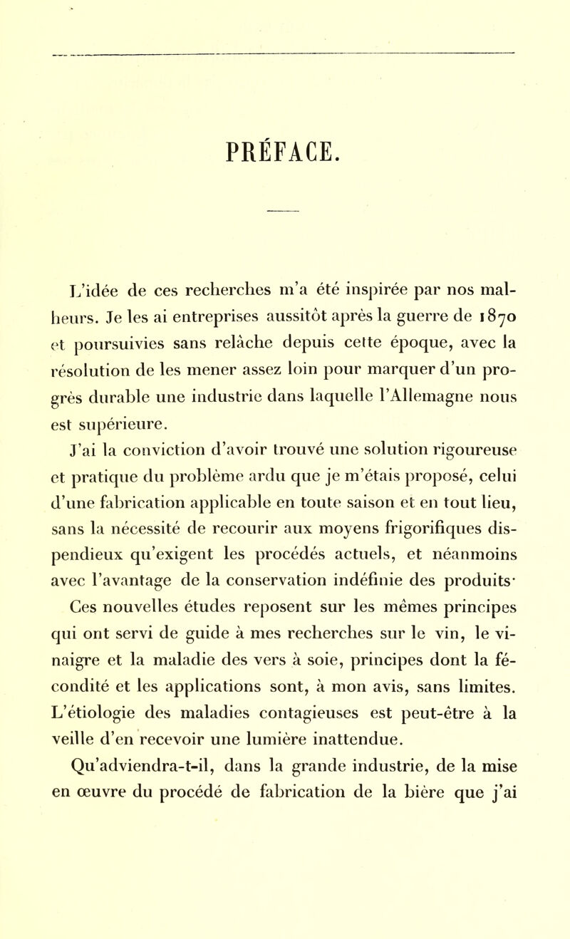 PRÉFACE. L’idée de ces recherches m’a été inspirée par nos mal- heurs. Je les ai entreprises aussitôt après la guerre de 1870 et poursuivies sans relâche depuis celte époque, avec la résolution de les mener assez loin pour marquer d’un pro- grès durable une industrie dans laquelle l’Allemagne nous est supérieure. J’ai la conviction d’avoir trouvé une solution rigoureuse et pratique du problème ardu que je m’étais proposé, celui d’une fabrication applicable en toute saison et en tout lieu, sans la nécessité de recourir aux moyens frigorifiques dis- pendieux qu’exigent les procédés actuels, et néanmoins avec l’avantage de la conservation indéfinie des produits- Ces nouvelles études reposent sur les memes principes qui ont servi de guide à mes recherches sur le vin, le vi- naigre et la maladie des vers à soie, principes dont la fé- condité et les applications sont, à mon avis, sans limites. L’étiologie des maladies contagieuses est peut-être à la veille d’en recevoir une lumière inattendue. Qu’adviendra-1—il, dans la grande industrie, de la mise en œuvre du procédé de fabrication de la bière que j’ai