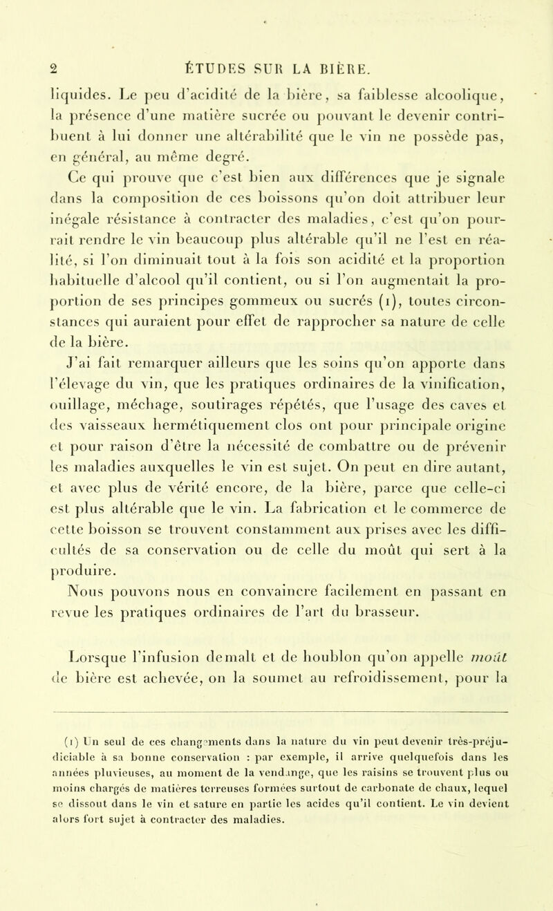 liquides. Le peu d’acidité de la bière, sa faiblesse alcoolique, la présence d’une matière sucrée ou pouvant le devenir contri- buent à lui donner une altérabilité que le vin ne possède pas, en général, au même degré. Ce qui prouve que c’est bien aux différences que je signale dans la composition de ces boissons qu’on doit attribuer leur inégale résistance à contracter des maladies, c’est qu’on pour- rait rendre le vin beaucoup plus altérable qu’il ne l’est en réa- lité, si l’on diminuait tout à la fois son acidité et la proportion habituelle d’alcool qu’il contient, ou si l’on augmentait la pro- portion de ses principes gommeux ou sucrés (i), toutes circon- stances qui auraient pour effet de rapprocher sa nature de celle de la bière. J'ai fait remarquer ailleurs que les soins qu’on apporte dans l’élevage du vin, que les pratiques ordinaires de la vinification, ouillage, méchage, soutirages répétés, que l’usage des caves et des vaisseaux hermétiquement clos ont pour principale origine et pour raison d’être la nécessité de combattre ou de prévenir les maladies auxquelles le vin est sujet. On peut en dire autant, et avec plus de vérité encore, de la bière, parce que celle-ci est plus altérable que le vin. La fabrication et le commerce de cette boisson se trouvent constamment aux prises avec les diffi- cultés de sa conservation ou de celle du moût qui sert à la produire. Nous pouvons nous en convaincre facilement en passant en revue les pratiques ordinaires de l’art du brasseur. Lorsque l’infusion déniait et de houblon qu’on appelle moût de bière est achevée, on la soumet au refroidissement, pour la (i) Un seul de ces changements dans la nature du vin peut devenir très-préju- diciable à sa bonne conservation : par exemple, il arrive quelquefois dans les années pluvieuses, au moment de la vendange, que les raisins se trouvent plus ou moins chargés de matières terreuses formées surtout de carbonate de chaux, lequel se dissout dans le vin et sature en partie les acides qu’il contient. Le vin devient alors fort sujet à contracter des maladies.