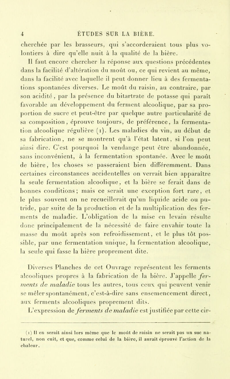 cherchée par les brasseurs, qui s’accorderaient tous plus vo- lontiers à dire qu’elle nuit à la qualité de la bière. Il faut encore chercher la réponse aux questions précédentes dans la facilité d’altération du moût ou, ce qui revient au même, dans la facilité avec laquelle il peut donner lieu à des fermenta- tions spontanées diverses. Le moût du raisin, au contraire, par son acidité , par la présence du bitartrate de potasse qui paraît favorable au développement du ferment alcoolique, par sa pro- portion de sucre et peut-être par quelque autre particularité de sa composition, éprouve toujours, de préférence, la fermenta- tion alcoolique régulière (i). Les maladies du vin, au début de sa fabrication, ne se montrent qu’à l’état latent, si l’on peut ainsi dire. C’est pourquoi la vendange peut être abandonnée, sans inconvénient, à la fermentation spontanée. Avec le moût de bière, les choses se passeraient bien différemment. Dans certaines circonstances accidentelles on verrait bien apparaître la seule fermentation alcoolique, et la bière se ferait dans de bonnes conditions; mais ce serait une exception fort rare, et le plus souvent on ne recueillerait qu’un liquide acide ou pu- tride, par suite de la production et de la multiplication des fer- ments de maladie. L’obligation de la mise en levain résulte donc principalement de la nécessité de faire envahir toute la masse du moût après son refroidissement, et le plus tôt pos- sible, par une fermentation unique, la fermentation alcoolique, la seule qui fasse la bière proprement dite. Diverses Planches de cet Ouvrage représentent les ferments alcooliques propres à la fabrication de la bière. J’appelle fer- ments de maladie tous les autres, tous ceux qui peuvent venir se mêler spontanément, c’est-à-dire sans ensemencement direct, aux ferments alcooliques proprement dits. L’expression de ferments de maladie est justifiée par cette cir- (i) Il en serait ainsi lors même que le moût de raisin ne serait pas un suc na- turel, non cuit, et que, comme celui de la bière, il aurait éprouvé l’action de la chaleur.