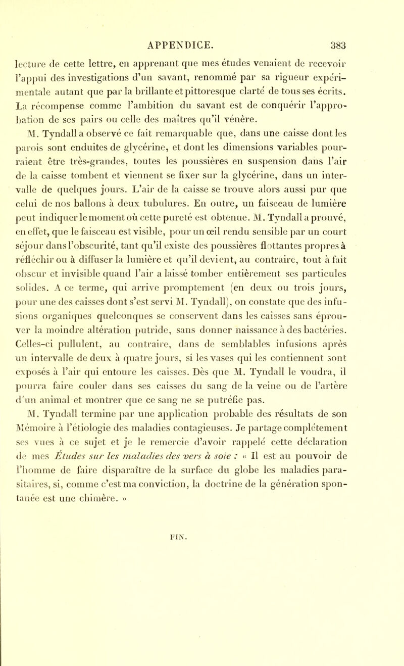 lecture de cette lettre, en apprenant que mes études venaient de recevoir l’appui des investigations d’un savant, renommé par sa rigueur expéri- mentale autant que par la brillante et pittoresque clarté de tous ses écrits. La récompense comme l’ambition du savant est de conquérir l’appro- bation de ses pairs ou celle des maîtres qu’il vénère. M. Tyndall a observé ce fait remarquable que, dans une caisse dont les parois sont enduites de glycérine, et dont les dimensions variables pour- raient être très-grandes, toutes les poussières en suspension dans l’air de la caisse tombent et viennent se fixer sur la glycérine, dans un inter- valle de quelques jours. L’air de la caisse se trouve alors aussi pur que celui de nos ballons à deux tubulures. En outre, un faisceau de lumière peut indiquer le moment où cette pureté est obtenue. M. Tyndall a prouvé, en effet, que le faisceau est visible, pour un œil rendu sensible par un court séjour dans l’obscurité, tant qu’il existe des poussières flottantes propres à réfléchir ou à diffuser la lumière et qu’il devient, au contraire, tout à fait obscur et invisible quand l’air a laissé tomber entièrement ses particules solides. A ce terme, qui arrive promptement (en deux ou trois jours, pour une des caisses dont s’est servi M. Tyndall), on constate que des infu- sions organiques quelconques se conservent dans les caisses sans éprou- ver la moindre altération putride, sans donner naissance à des bactéries. Celles-ci pullulent, au contraire, dans de semblables infusions après un intervalle de deux à quatre jours, si les vases qui les contiennent sont exposés à l’air qui entoure les caisses. Dès que M. Tyndall le voudra, il pourra faire couler dans ses caisses du sang de la veine ou de l’artère d'un animal et montrer que ce sang ne se putréfie pas. M. Tyndall termine par une application probable des résultats de son Mémoire à l’étiologie des maladies contagieuses. Je partage complètement ses vues à ce sujet et je le remercie d’avoir rappelé cette déclaration de mes Etudes sur les maladies des vers à soie : « Il est au pouvoir de l’homme de faire disparaître de la surface du globe les maladies para- sitaires, si, comme c’est ma conviction, la doctrine de la génération spon- tanée est une chimère. » FIN.