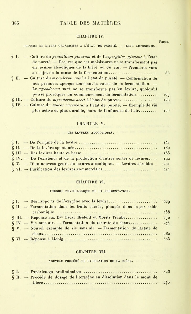 > CHAPITRE IV. Pages. CULTURE DE DIVERS ORGANISMES A l’ÉTAT DE PURETÉ. — LEUR AUTONOMIE. § I. — Culture du pénicillium glaucum et de Y aspergillus glaucus à l’état de pureté. — Preuves que ces moisissures ne se transforment pas en levûres alcooliques de la bière ou du vin. — Premières vues au sujet de la cause de la fermentation 80 § II. — Culture du mycoderma mini à l’état de pureté. — Confirmation de nos premiers aperçus touchant la cause de la fermentation. — Le mycoderma mini ne se transforme pas en levûre, quoiqu’il puisse provoquer un commencement de fermentation 107 § III. — Culture du mycoderma aceti à l’état de pureté 120 § IV. — Culture du mucor racemosus à l’état de pureté. — Exemple de vie plus active et plus durable, hors de l’influence de l’air 12O CHAPITRE V. LES LEVURES ALCOOLIQUES. § I. — De l’origine de la levûre i4i § II. — De la levûre spontanée 180 § 111. —- Des levûres haute et basse 183 § IV. — De l’existence et de la production d’autres sortes de levûres. ... 192 § V. — D’un nouveau genre de levûres alcooliques. — Levûres aérobies.. 201 § VI. — Purification des levûres commerciales 21 \ CHAPITRE VI. THÉORIE PHYSIOLOGIQUE DE LA FERMENTATION. § I. — Des rapports de l’oxygène avec la levûre 229 § II. — Fermentation dans les fruits sucrés, plongés dans le gaz acide carbonique 258 § III. — Réponse aux Drs Oscar Brefeld et Moritz Traube 270 § IV. -— Vie sans air. — Fermentation du tartrate de chaux 274 § V. — Nouvel exemple de vie sans air. — Fermentation du lactate de chaux 282 § VI. — Réponse à Liebig 3o5 CHAPITRE VII. NOUVEAU PROCÉDÉ DE FABRICATION DE LA BIÈRE. § I. — Expériences préliminaires. 326 § II. — Procédé de dosage de l'oxygène en dissolution dans le moût de bière 34o