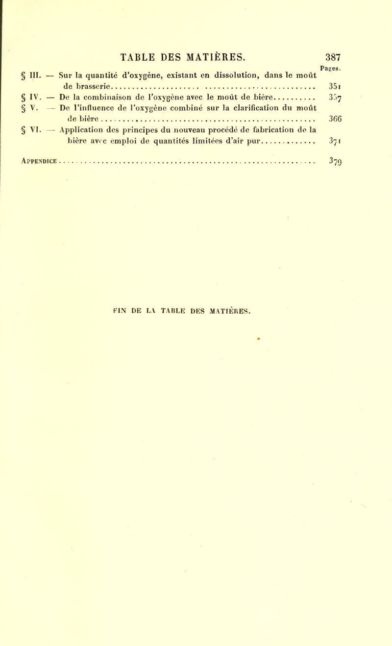 Pages. § III. — Sur la quantité d’oxygène, existant en dissolution, dans le moût de brasserie 351 § IV. — De la combinaison de l’oxygène avec le moût de bière § V. — De l’influence de l’oxygène combiné sur la clarification du moût de bière 366 § VI. — Application des principes du nouveau procédé de fabrication de la bière avec emploi de quantités limitées d’air pur 371 Appendice 379 FIN DE LA TABLE DES MATIERES.