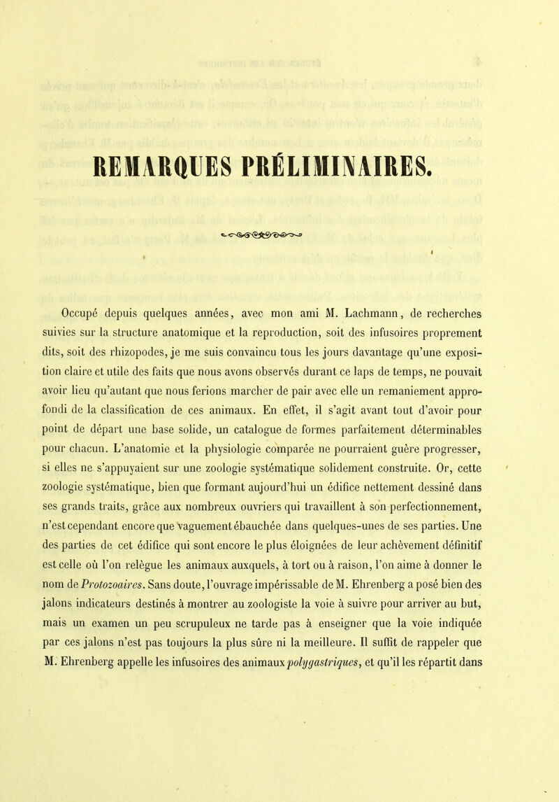 REMARQUES PRÉLIMINAIRES. «- <r<è*S^jScÇyt>*£>^-=1 Occupé depuis quelques années, avec mon ami M. Lachmann, de recherches suivies sur la structure anatomique et la reproduction, soit des infusoires proprement dits, soit des rhizopodes, je me suis convaincu tous les jours davantage qu’une exposi- tion claire et utile des faits que nous avons observés durant ce laps de temps, ne pouvait avoir lieu qu’autant que nous ferions marcher de pair avec elle un remaniement appro- fondi de la classification de ces animaux. En effet, il s’agit avant tout d’avoir pour point de départ une base solide, un catalogue de formes parfaitement déterminables pour chacun. L’anatomie et la physiologie comparée ne pourraient guère progresser, si elles ne s’appuyaient sur une zoologie systématique solidement construite. Or, cette zoologie systématique, bien que formant aujourd’hui un édifice nettement dessiné dans ses grands traits, grâce aux nombreux ouvriers qui travaillent à son perfectionnement, n’est cependant encore que vaguement ébauchée dans quelques-unes de ses parties. Une des parties de cet édifice qui sont encore le plus éloignées de leur achèvement définitif est celle où l’on relègue les animaux auxquels, à tort ou à raison, l’on aime à donner le nom de Protozoaires. Sans doute, l’ouvrage impérissable de M. Ehrenberg a posé bien des jalons indicateurs destinés à montrer au zoologiste la voie à suivre pour arriver au but, mais un examen un peu scrupuleux ne tarde pas à enseigner que la voie indiquée par ces jalons n’est pas toujours la plus sûre ni la meilleure. Il suffit de rappeler que