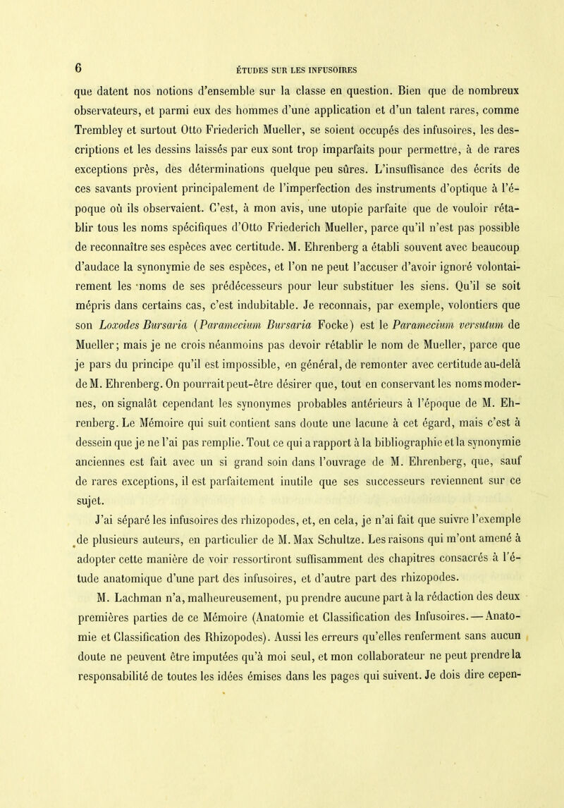 que datent nos notions d’ensemble sur la classe en question. Bien que de nombreux observateurs, et parmi eux des hommes d’une application et d’un talent rares, comme Trembley et surtout Otto Friederich Mueller, se soient occupés des infusoires, les des- criptions et les dessins laissés par eux sont trop imparfaits pour permettre, à de rares exceptions près, des déterminations quelque peu sûres. L’insuffisance des écrits de ces savants provient principalement de l’imperfection des instruments d’optique à l’é- poque où ils observaient. C’est, à mon avis, une utopie parfaite que de vouloir réta- blir tous les noms spécifiques d’Otto Friederich Mueller, parce qu’il n’est pas possible de reconnaître ses espèces avec certitude. M. Ehrenberg a établi souvent avec beaucoup d’audace la synonymie de ses espèces, et l’on ne peut l’accuser d’avoir ignoré volontai- rement les -noms de ses prédécesseurs pour leur substituer les siens. Qu’il se soit mépris dans certains cas, c’est indubitable. Je reconnais, par exemple, volontiers que son Loxodes Bursaria (Parameciuvn Bursaria Focke) est 1 e Paramecium versutum de Mueller; mais je ne crois néanmoins pas devoir rétablir le nom de Mueller, parce que je pars du principe qu’il est impossible, en général, de remonter avec certitude au-delà deM. Ehrenberg. On pourrait peut-être désirer que, tout en conservant les noms moder- nes, on signalât cependant les synonymes probables antérieurs à l’époque de M. Eh- renberg. Le Mémoire qui suit contient sans doute une lacune à cet égard, mais c’est à dessein que je ne l’ai pas remplie. Tout ce qui a rapport à la bibliographie et la synonymie anciennes est fait avec un si grand soin dans l’ouvrage de M. Ehrenberg, que, sauf de rares exceptions, il est parfaitement inutile que ses successeurs reviennent sur ce sujet. J’ai séparé les infusoires des rhizopodes, et, en cela, je n’ai fait que suivre l’exemple de plusieurs auteurs, en particulier de M. Max Schultze. Les raisons qui m’ont amené à adopter cette manière de voir ressortiront suffisamment des chapitres consacrés à l’é- tude anatomique d’une part des infusoires, et d’autre part des rhizopodes. M. Lachman n’a, malheureusement, pu prendre aucune part à la rédaction des deux premières parties de ce Mémoire (Anatomie et Classification des Infusoires. — Anato- mie et Classification des Rhizopodes). Aussi les erreurs qu’elles renferment sans aucun doute ne peuvent être imputées qu’à moi seul, et mon collaborateur ne peut prendre la responsabilité de toutes les idées émises dans les pages qui suivent. Je dois dire cepen-