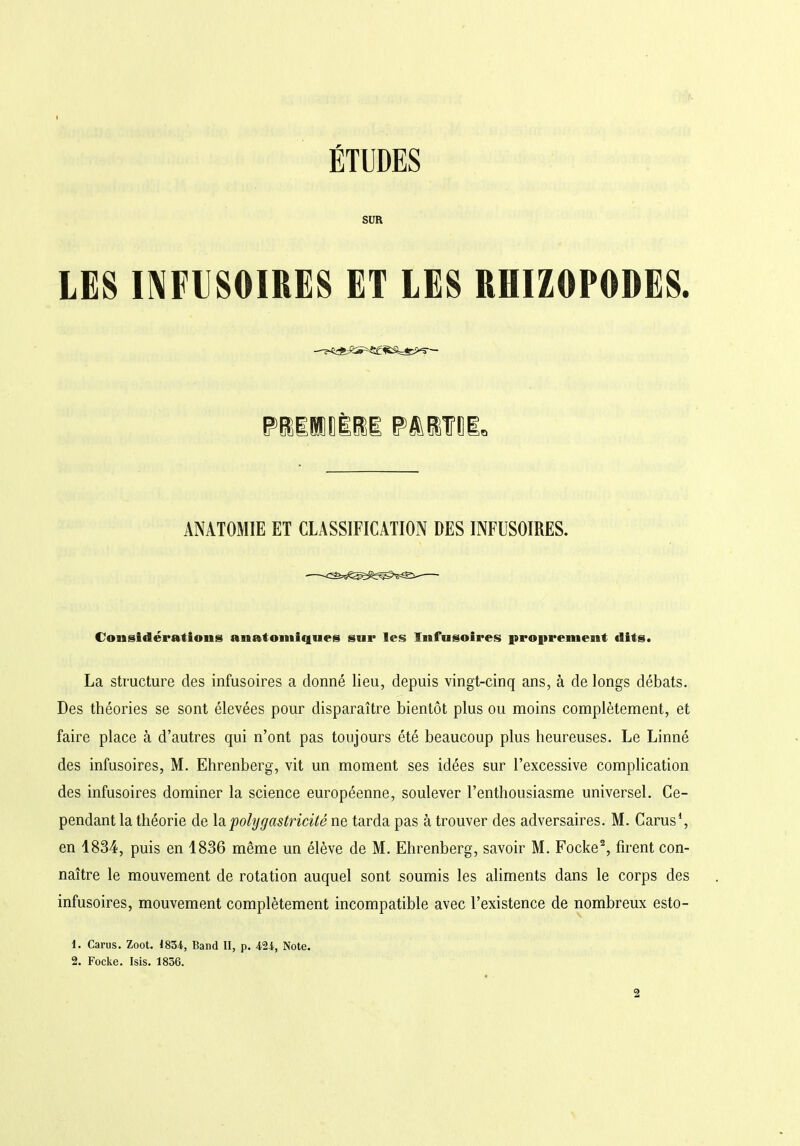 ÉTUDES SUR LES INFUSOIRES ET LES RHIZOPODES. ANATOMIE ET CLASSIFICATION DES INFUSOIRES. Considérations anatomiques sur les Infusoires proprement dits. La structure des infusoires a donné lieu, depuis vingt-cinq ans, à de longs débats. Des théories se sont élevées pour disparaître bientôt plus ou moins complètement, et faire place à d’autres qui n’ont pas toujours été beaucoup plus heureuses. Le Linné des infusoires, M. Ehrenberg, vit un moment ses idées sur l’excessive complication des infusoires dominer la science européenne, soulever l’enthousiasme universel. Ce- pendant la théorie de la polygastricité ne tarda pas à trouver des adversaires. M. Carus1, en 1834, puis en 1836 même un élève de M. Ehrenberg, savoir M. Focke2, firent con- naître le mouvement de rotation auquel sont soumis les aliments dans le corps des infusoires, mouvement complètement incompatible avec l’existence de nombreux esto- 1. Carus. Zoot. 1834, Band II, p. 424, Note.