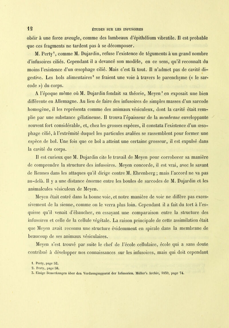 obéir à une force aveugle, comme des lambeaux d’épithélium vibratile. Il est probable que ces fragments ne tardent pas à se décomposer. M. Perty1, comme M. Dujardin, refuse l’existence de téguments à un grand nombre d’infusoires ciliés. Cependant il a devancé son modèle, en ce sens, qu’il reconnaît du moins l’existence d’un œsophage cilié. Mais c’est là tout. Il n’admet pas de cavité di- gestive. Les bols alimentaires2 se fraient une voie à travers le parenchyme (« le sar- code ») du corps. A l’époque même oùM. Dujardin fondait sa théorie, Meyen3 en exposait une bien différente en Allemagne. Au heu de faire des infusoires de simples masses d’un sarcode homogène, il les représenta comme des animaux vésiculeux, dont la cavité était rem- plie par une substance gélatineuse. Il trouva l’épaisseur de la membrane enveloppante souvent fort considérable, et, chez les grosses espèces, il constata l’existence d’un œso- phage cilié, à l’extrémité duquel les particules avalées se rassemblent pour former une espèce de bol. Une fois que ce bol a atteint une certaine grosseur, il est expulsé dans la cavité du corps. Il est curieux que M. Dujardin cite le travail de Meyen pour corroborer sa manière de comprendre la structure des infusoires. Meyen concorde, il est vrai, avec le savant de Rennes dans les attaques qu’il dirige contre M. Ehrenberg ; mais l’accord ne va pas au-delà. Il y a une distance énorme entre les boules de sarcodes de M. Dujardin et les animalcules vésiculeux de Meyen. Meyen était entré dans la bonne voie, et notre manière de voir ne diffère pas exces- sivement de la sienne, comme on le verra plus loin. Cependant il a fait du tort à l’es- quisse qu’il venait d’ébaucher, en essayant une comparaison entre la structure des infusoires et celle de la cellule végétale. La raison principale de cette assimilation était que Meyen avait reconnu une structure évidemment en spirale dans la membrane de beaucoup de ses animaux vésiculaires. Meyen s’est trouvé par suite le chef de l’école cellulaire, école qui a sans doute contribué à développer nos connaissances sur les infusoires, mais qui doit cependant \ 1. Perty, page 52. 2. Perty, page 58. 3. Einige Bemerkungen über den Verdaungsapparat der Infusorien. Müller’s Archiv, 1839, page 74.