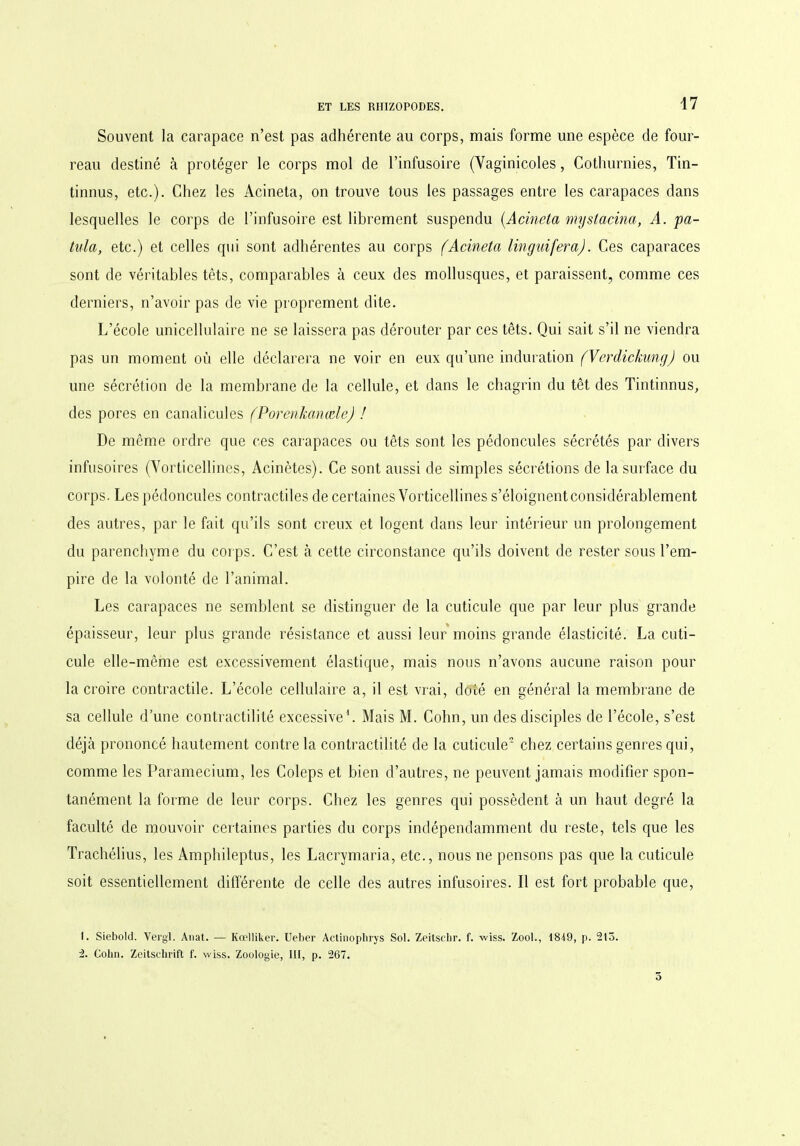 Souvent la carapace n’est pas adhérente au corps, mais forme une espèce de four- reau destiné à protéger le corps mol de l’infusoire (Yaginicoles, Cothurnies, Tin- tinnus, etc.). Chez les Acineta, on trouve tous les passages entre les carapaces dans lesquelles le corps de l’infusoire est librement suspendu (.Acineta myslacina, A. pa- tula, etc.) et celles qui sont adhérentes au corps (Acineta linguifera). Ces caparaces sont de véritables têts, comparables à ceux des mollusques, et paraissent, comme ces derniers, n’avoir pas de vie proprement dite. L’école unicellulaire ne se laissera pas dérouter par ces têts. Qui sait s’il ne viendra pas un moment où elle déclarera ne voir en eux qu’une induration (Verdickung) ou une sécrétion de la membrane de la cellule, et dans le chagrin du têt des Tintinnus, des pores en canalicules (PorenkanæleJ ! De même ordre que ces carapaces ou têts sont les pédoncules sécrétés par divers infusoires (Yorticellines, Acinètes). Ce sont aussi de simples sécrétions de la surface du corps. Les pédoncules contractiles de certaines Vorticellines s’éloignent considérablement des autres, par le fait qu’ils sont creux et logent dans leur intérieur un prolongement du parenchyme du corps. C’est à cette circonstance qu’ils doivent de rester sous l’em- pire de la volonté de l’animal. Les carapaces ne semblent se distinguer de la cuticule que par leur plus grande épaisseur, leur plus grande résistance et aussi leur moins grande élasticité. La cuti- cule elle-même est excessivement élastique, mais nous n’avons aucune raison pour la croire contractile. L’école cellulaire a, il est vrai, doté en général la membrane de sa cellule d’une contractilité excessive1 2. Mais M. Cohn, un des disciples de l’école, s’est déjà prononcé hautement contre la contractilité de la cuticule chez certains genres qui, comme les Paramecium, les Coleps et bien d’autres, ne peuvent jamais modifier spon- tanément la forme de leur corps. Chez les genres qui possèdent à un haut degré la faculté de mouvoir certaines parties du corps indépendamment du reste, tels que les Trachélius, les Amphileptus, les Lacrymaria, etc., nous ne pensons pas que la cuticule soit essentiellement différente de celle des autres infusoires. Il est fort probable que, 1. Siebold. Vergl. Anat. — Kœlliker. Ueber Actinophrys Sol. Zeitschr. f. -wiss. Zool., 1849, p. 215. 2. Colin. Zeitschrift f. wiss. Zoologie, 111, p. 267.