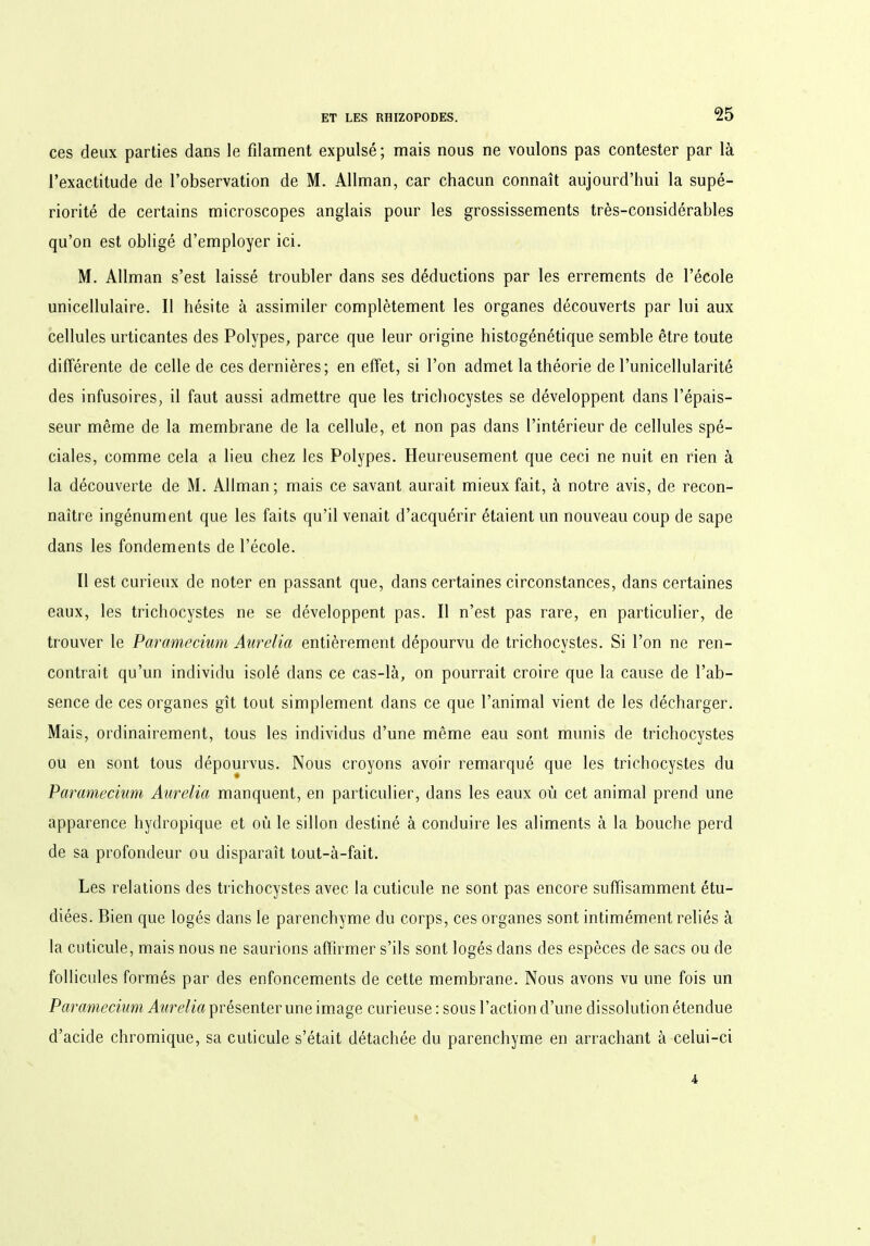 ces deux parties dans le filament expulsé ; mais nous ne voulons pas contester par là l’exactitude de l’observation de M. Allman, car chacun connaît aujourd’hui la supé- riorité de certains microscopes anglais pour les grossissements très-considérables qu’on est obligé d’employer ici. M. Allman s’est laissé troubler dans ses déductions par les errements de l’école unicellulaire. Il hésite à assimiler complètement les organes découverts par lui aux cellules urticantes des Polypes, parce que leur origine histogénétique semble être toute différente de celle de ces dernières; en effet, si l’on admet la théorie de l’unicellularité des infusoires, il faut aussi admettre que les trichocystes se développent dans l’épais- seur même de la membrane de la cellule, et non pas dans l’intérieur de cellules spé- ciales, comme cela a lieu chez les Polypes. Heureusement que ceci ne nuit en rien à la découverte de M. Allman; mais ce savant aurait mieux fait, à notre avis, de recon- naître ingénument que les faits qu’il venait d’acquérir étaient un nouveau coup de sape dans les fondements de l’école. Il est curieux de noter en passant que, dans certaines circonstances, dans certaines eaux, les trichocystes ne se développent pas. Il n’est pas rare, en particulier, de trouver le Paramecium Aurélia entièrement dépourvu de trichocystes. Si l’on ne ren- contrait qu’un individu isolé dans ce cas-là, on pourrait croire que la cause de l’ab- sence de ces organes gît tout simplement dans ce que l’animal vient de les décharger. Mais, ordinairement, tous les individus d’une même eau sont munis de trichocystes ou en sont tous dépourvus. Nous croyons avoir remarqué que les trichocystes du Paramecium Aurélia manquent, en particulier, dans les eaux où cet animal prend une apparence hydropique et où le sillon destiné à conduire les aliments à la bouche perd de sa profondeur ou disparaît tout-à-fait. Les relations des trichocystes avec la cuticule ne sont pas encore suffisamment étu- diées. Bien que logés dans le parenchyme du corps, ces organes sont intimément reliés à la cuticule, mais nous ne saurions affirmer s’ils sont logés dans des espèces de sacs ou de follicules formés par des enfoncements de cette membrane. Nous avons vu une fois un Paramecium Aurélia présenter une image curieuse: sous l’action d’une dissolution étendue d’acide chromique, sa cuticule s’était détachée du parenchyme en arrachant à celui-ci