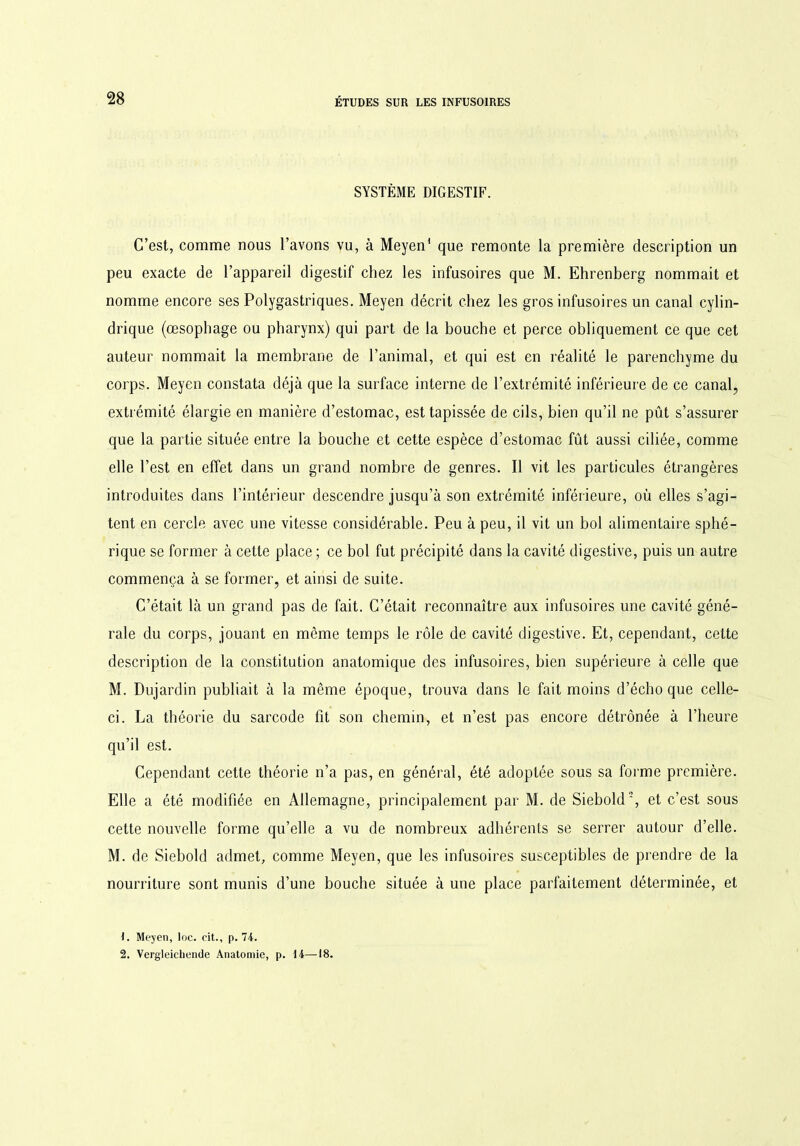 SYSTÈME DIGESTIF. C’est, comme nous l’avons vu, à Meyen1 2 que remonte la première description un peu exacte de l’appareil digestif chez les infusoires que M. Ehrenberg nommait et nomme encore ses Polygastriques. Meyen décrit chez les gros infusoires un canal cylin- drique (œsophage ou pharynx) qui part de la bouche et perce obliquement ce que cet auteur nommait la membrane de l’animal, et qui est en réalité le parenchyme du corps. Meyen constata déjà que la surface interne de l’extrémité inférieure de ce canal, extrémité élargie en manière d’estomac, est tapissée de cils, bien qu’il ne pût s’assurer que la partie située entre la bouche et cette espèce d’estomac fût aussi ciliée, comme elle l’est en effet dans un grand nombre de genres. Il vit les particules étrangères introduites dans l’intérieur descendre jusqu’à son extrémité inférieure, où elles s’agi- tent en cercle avec une vitesse considérable. Peu à peu, il vit un bol alimentaire sphé- rique se former à cette place ; ce bol fut précipité dans la cavité digestive, puis un autre commença à se former, et ainsi de suite. C’était là un grand pas de fait. C’était reconnaître aux infusoires une cavité géné- rale du corps, jouant en môme temps le rôle de cavité digestive. Et, cependant, cette description de la constitution anatomique des infusoires, bien supérieure à celle que M. Dujardin publiait à la même époque, trouva dans le fait moins d’écho que celle- ci. La théorie du sarcode fit son chemin, et n’est pas encore détrônée à l’heure qu’il est. Cependant cette théorie n’a pas, en général, été adoptée sous sa forme première. Elle a été modifiée en Allemagne, principalement par M. de Siebold', et c’est sous cette nouvelle forme qu’elle a vu de nombreux adhérents se serrer autour d’elle. M. de Siebold admet, comme Meyen, que les infusoires susceptibles de prendre de la nourriture sont munis d’une bouche située à une place parfaitement déterminée, et 1. Meyen, loc. cit., p. 74. 2. Vergleichende Anatomie, p. 14—18.