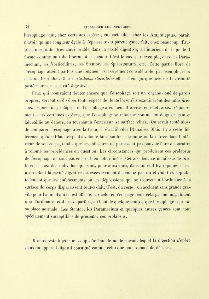 l’œsophage, qui, chez certaines espèces, en particulier chez les Amphileptus, paraît n’avoir qu’une longueur égale à l’épaisseur du parenchyme, fait, chez beaucoup d’au- tres, une saillie très-considérable dans la cavité digestive, à l’intérieur de laquelle il forme comme un tube librement suspendu. C’est le cas, par exemple, chez les Para- mecium, les Vorticellines, les Stentor, les Spirostomum, etc. Cette partie libre de l’œsophage atteint parfois une longueur excessivement considérable, par exemple, chez certains Prorodon. Chez le Chilodon Cucullulus elle s’étend jusque près de l’extrémité postérieure de la cavité digestive. Ceux qui pourraient douter encore que l’œsophage soit un organe doué de parois propres, verront se dissiper toute espèce de doute lorsqu’ils examineront des infusoires chez lesquels un prolapsus de l’œsophage a eu lieu. Il arrive, en effet, assez fréquem- ment, chez certaines espèces, que l’œsophage se retourne comme un doigt de gant et fait saillie au dehors, en tournant à l’extérieur sa surface ciliée. On serait tenté alors de comparer l’œsophage avec la trompe rétractile des Planaires. Mais il y a cette dif- férence, qu’une Planaire peut à volonté faire saillir sa trompe ou la retirer dans l’inté- rieur de son corps, tandis que les infusoires ne paraissent pas pouvoir faire disparaître à volonté les procidences en question. Les circonstances qui produisent ces prolapsus de l’œsophage ne sont pas encore bien déterminées. Cet accident se manifeste de pré- férence chez des individus qui sont, pour ainsi dire, dans un état hydropique, c’est- à-dire dont la cavité digestive est excessivement distendue par un chyme très-liquide, tellement que les enfoncements ou les dépressions qui se trouvent à l’ordinaire à la surface du corps disparaissent tout-à-fait. C’est, du reste, un accident sans grande gra- vité pour l’animal qui en est affecté, car celui-ci n’en nage pour cela pas moins gaîment que d’ordinaire, et il arrive parfois, au bout de quelque temps, que l’œsophage reprend sa place normale. Les Stentor, les Paramecium et quelques autres genres sont tout spécialement susceptibles de présenter ces prolapsus. Il nous reste à jeter un coup-d’œil sur le mode suivant lequel la digestion s’opère dans un appareil digestif constitué comme celui que nous venons de décrire.