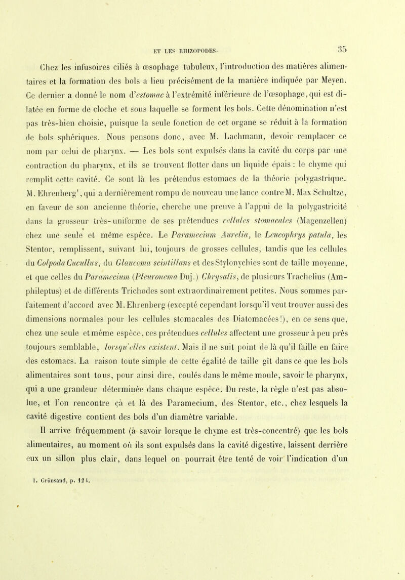 Chez les infusoires ciliés à œsophage tubuleux, l’introduction des matières alimen- taires et la formation des bols a lieu précisément de la manière indiquée par Meyen. Ce dernier a donné le nom à* estomac à l’extrémité inférieure de l’œsophage, qui est di- latée en forme de cloche et sous laquelle se forment les bols. Cette dénomination n’est pas très-bien choisie, puisque la seule fonction de cet organe se réduit à la formation de bols sphériques. Nous pensons donc, avec M. Lachmann, devoir remplacer ce nom par celui de pharynx. — Les bols sont expulsés dans la cavité du corps par une contraction du pharynx, et ils se trouvent flotter dans un liquide épais : le chyme qui remplit cette cavité. Ce sont là les prétendus estomacs de la théorie polygastrique. M. Ehrenberg1, qui a dernièrement rompu de nouveau une lance contre M. Max Schultze, en faveur de son ancienne théorie, cherche une preuve à l’appui de la polygastricité dans la grosseur très-uniforme de ses prétendues cellules stomacales (Magenzellen) chez une seule et même espèce. Le Paramecium Aurélia, le Leucophrys pat ut a, les Stentor, remplissent, suivant lui, toujours de grosses cellules, tandis que les cellules du Colpoda Cucullus, du Glaucoma sciritillans et desStylonvchies sont de taille moyenne, et que celles du Paramecium (Pleuronema Duj.) Chrysalis, de plusieurs Trachelius (Am- phileptus) et de différents Trichodes sont extraordinairement petites. Nous sommes par- faitement d’accord avec M. Ehrenberg (excepté cependant lorsqu’il veut trouver aussi des dimensions normales pour les cellules stomacales des Diatomacées !), en ce sens que, chez une seule et même espèce, ces prétendues cellules affectent une grosseur à peu près toujours semblable, lorsqu elles existent. Mais il ne suit point de là qu’il faille en faire des estomacs. La raison toute simple de cette égalité de taille gît dans ce que les bols alimentaires sont tous, pour ainsi dire, coulés dans le même moule, savoir le pharynx, qui a une grandeur déterminée dans chaque espèce. Du reste, la règle n’est pas abso- lue, et l’on rencontre çà et là des Paramecium, des Stentor, etc., chez lesquels la cavité digestive contient des bols d’un diamètre variable. Il arrive fréquemment (à savoir lorsque le chyme est très-concentré) que les bols alimentaires, au moment où ils sont expulsés dans la cavité digestive, laissent derrière eux un sillon plus clair, dans lequel on pourrait être tenté de voir l’indication d’un 1. Grünsand, p. 1:2 i.