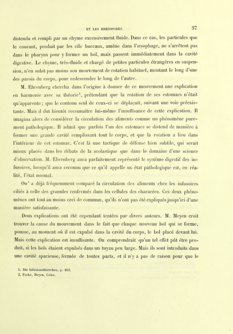 distendu et rempli par un chyme excessivement fluide. Dans ce cas, les particules que le courant, produit par les cils buccaux, amène dans l’oesophage, ne s’arrêtent pas dans le pharynx pour y former un bol, mais passent immédiatement dans la cavité digestive. Le chyme, très-fluide et chargé de petites particules étrangères en suspen- sion, n’en subit pas moins son mouvement de rotation habituel, montant le long d’une des parois du corps, pour redescendre le long de l’autre. M. Ehrenberg chercha dans l’origine à donner de ce mouvement une explication en harmonie avec sa théorie1 2, prétendant que la rotation de ses estomacs n’était qu’apparente ; que le contenu seul de ceux-ci se déplaçait, suivant une voie préexis- tante. Mais il dut bientôt reconnaître lui-même l’insuffisance de cette explication. Il imagina alors de considérer la circulation des aliments comme un phénomène pure- ment pathologique. Il admit que parfois l’un des estomacs se distend de manière à former une grande cavité remplissant tout le corps, et que la rotation a lieu dans l’intérieur de cet estomac. C’est là une tactique de défense bien subtile, qui serait mieux placée dans les débats de la scolastique que dans le domaine d’une science d’observation. M. Ehrenberg aura parfaitement représenté le système digestif des in- fusoires, lorsqu’il aura reconnu que ce qu’il appelle un état pathologique est, en réa- lité, l’état normal. On a déjà fréquemment comparé la circulation des aliments chez les infusoires ciliés à celle des granules renfermés dans les cellules des characées. Ces deux phéno- mènes ont tout au moins ceci de commun, qu’ils n’ont pas été expliqués jusqu’ici d’une manière satisfaisante. Deux explications ont été cependant tentées par divers auteurs. M. Meyen croit trouver la cause du mouvement dans le fait que chaque nouveau bol qui se forme, pousse, au moment où il est expulsé dans la cavité du corps, le bol placé devant lui. Mais cette explication est insuffisante. On comprendrait qu’un tel effet pût être pro- duit, si les bols étaient expulsés dans un tuyau peu large. Mais ils sont introduits dans une cavité spacieuse, fermée de toutes parts, et il n’y a pas de raison pour que le 1. Die Infusionsthierchen, p. 262. 2. Focke, Meyen, Colin.