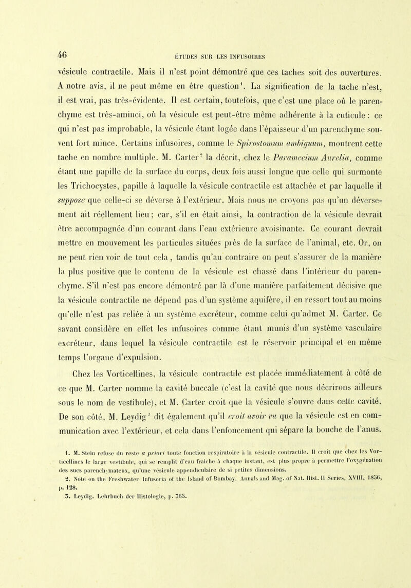 vésicule contractile. Mais il n’est point démontré que ces taches soit des ouvertures. A notre avis, il ne peut même en être question1. La signification de la tache n’est, il est vrai, pas très-évidente. Il est certain, toutefois, que c’est une place où le paren- chyme est très-aminci, où la vésicule est peut-être même adhérente à la cuticule: ce qui n’est pas improbable, la vésicule étant logée dans l’épaisseur d’un parenchyme sou- vent fort mince. Certains infusoires, comme le Spirostomwm ambirjuum, montrent cette tache en nombre multiple. M. Carter2 la décrit, chez le Paramecium Aurélia, comme étant une papille de la surface du corps, deux fois aussi longue que celle qui surmonte les Trichocystes, papille à laquelle la vésicule contractile est attachée et par laquelle il suppose que celle-ci se déverse à l’extérieur. Mais nous ne croyons pas qu’un déverse- ment ait réellement lieu; car, s’il en était ainsi, la contraction de la vésicule devrait être accompagnée d’un courant dans l’eau extérieure avoisinante. Ce courant devrait mettre en mouvement les particules situées près de la surface de l’animal, etc. Or, on ne peut rien voir de tout cela, tandis qu’au contraire on peut s’assurer de la manière la plus positive que le contenu de la vésicule est chassé dans l’intérieur du paren- chyme. S’il n’est pas encore démontré par là d’une manière parfaitement décisive que la vésicule contractile ne dépend pns d’un système aquifère, il en ressort tout au moins qu’elle n’est pas reliée à un système excréteur, comme celui qu’admet M. Carter. Ce savant considère en effet les infusoires comme étant munis d’un système vasculaire excréteur, dans lequel la vésicule contractile est le réservoir principal et en même temps l’organe d’expulsion. Chez les Vorticellines, la vésicule contractile est placée immédiatement à côté de ce que M. Carter nomme la cavité buccale (c’est la cavité que nous décrirons ailleurs sous le nom de vestibule), et M. Carter croit que la vésicule s’ouvre dans cette cavité. De son côté, M. Leydig3 dit également qu’il croit avoir vu que la vésicule est en com- munication avec l’extérieur, et cela dans l’enfoncement qui sépare la bouche de 1 anus. 1. M. Stein refuse du reste a priori toute fonction respiratoire à la vésicule contractile. Il croit ipie chez les Vor- ticellines le large vestibule, qui se remplit d'eau fraîche à chaque instant, est plus propre a permettre l’oxygénation des sucs parenchymateux, qu’une vésicule appendiculaire de si petites dimensions. 2. Note on the Freshwater lnfusoria of the island of Bombay. Aimais and Mag. of Nat. Ilist. II Sériés, XVIII, 1836, p. 128. 3. Leydig. Lehrbuch der Histologie, p. 363.