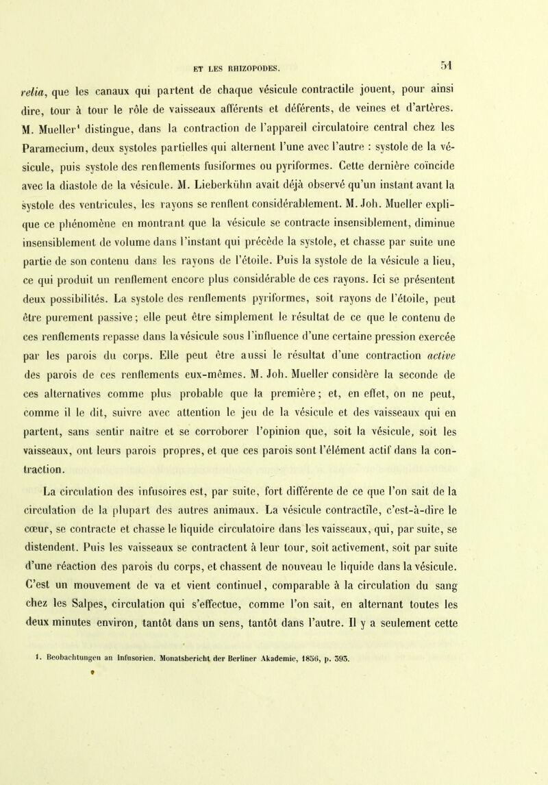 relia, que les canaux qui partent de chaque vésicule contractile jouent, pour ainsi dire, tour à tour le rôle de vaisseaux afférents et déférents, de veines et d’artères. M. Mueller1 distingue, dans la contraction de l’appareil circulatoire central chez les Paramecium, deux systoles partielles qui alternent l’une avec l’autre : systole de la vé- sicule, puis systole des renflements fusiformes ou pyriformes. Cette dernière coïncide avec la diastole de la vésicule. M. Lieberkühn avait déjà observé qu’un instant avant la systole des ventricules, les rayons se renflent considérablement. M. Joh. Mueller expli- que ce phénomène en montrant que la vésicule se contracte insensiblement, diminue insensiblement de volume dans l’instant qui précède la systole, et chasse par suite une partie de son contenu dans les rayons de l’étoile. Puis la systole de la vésicule a lieu, ce qui produit un renflement encore plus considérable de ces rayons. Ici se présentent deux possibilités. La systole des renflements pyriformes, soit rayons de l’étoile, peut être purement passive ; elle peut être simplement le résultat de ce que le contenu de ces renflements repasse dans lavésicule sous l’influence d’une certaine pression exercée par les parois du corps. Elle peut être aussi le résultat d’une contraction active des parois de ces renflements eux-mêmes. M. Joh. Mueller considère la seconde de ces alternatives comme plus probable que la première ; et, en effet, on ne peut, comme il le dit, suivre avec attention le jeu de la vésicule et des vaisseaux qui en partent, sans sentir naître et se corroborer l’opinion que, soit la vésicule, soit les vaisseaux, ont leurs parois propres, et que ces parois sont l’élément actif dans la con- traction. La circulation des infusoires est, par suite, fort différente de ce que l’on sait de la circulation de la plupart des autres animaux. La vésicule contractile, c’est-à-dire le cœur, se contracte et chasse le liquide circulatoire dans les vaisseaux, qui, par suite, se distendent. Puis les vaisseaux se contractent à leur tour, soit activement, soit par suite d’une réaction des parois du corps, et chassent de nouveau le liquide dans lavésicule. C’est un mouvement de va et vient continuel, comparable à la circulation du sang chez les Salpes, circulation qui s’effectue, comme l’on sait, en alternant toutes les deux minutes environ, tantôt dans un sens, tantôt dans l’autre. Il y a seulement cette 1. Beobachtungen an Infusorien. Monatsbericht der Berliner Akademie, 1858, p. 393.