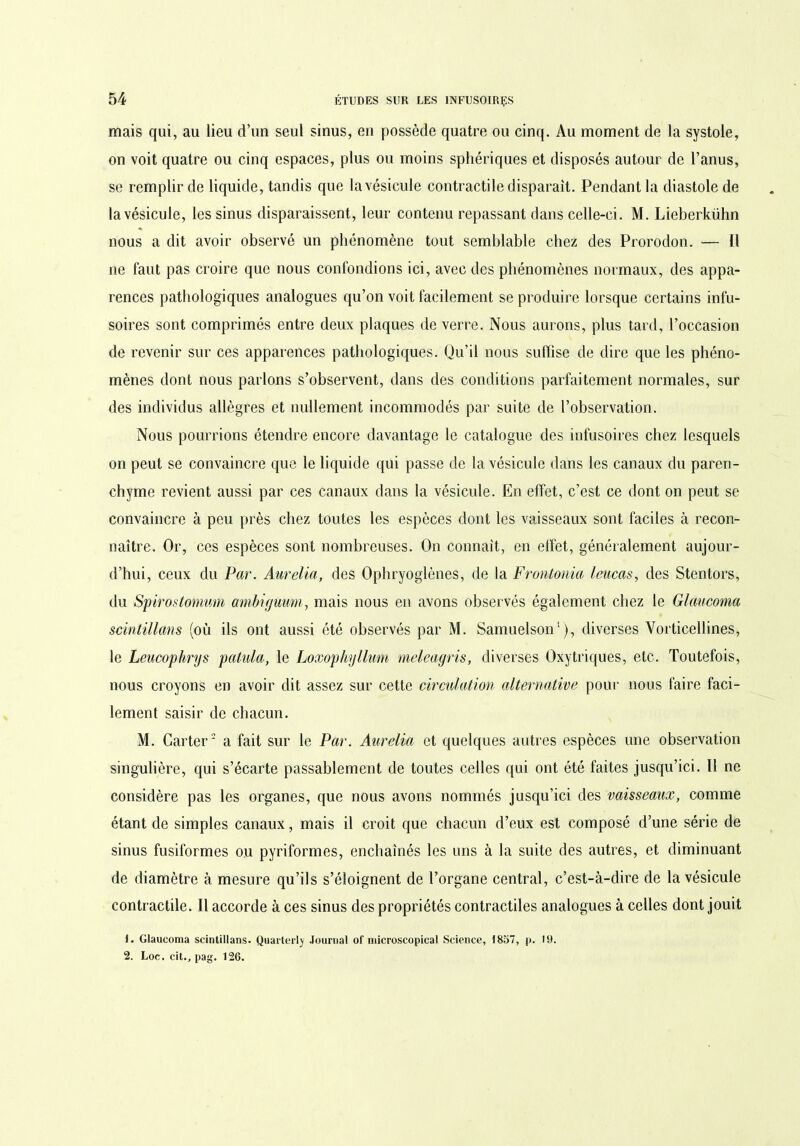 mais qui, au lieu d’un seul sinus, en possède quatre ou cinq. Au moment de la systole, on voit quatre ou cinq espaces, plus ou moins sphériques et disposés autour de l’anus, se remplir de liquide, tandis que la vésicule contractile disparaît. Pendant la diastole de la vésicule, les sinus disparaissent, leur contenu repassant dans celle-ci. M. Lieberkühn nous a dit avoir observé un phénomène tout semblable chez des Prorodon. — Il ne faut pas croire que nous confondions ici, avec des phénomènes normaux, des appa- rences pathologiques analogues qu’on voit facilement se produire lorsque certains infu- soires sont comprimés entre deux plaques de verre. Nous aurons, plus tard, l’occasion de revenir sur ces apparences pathologiques. Qu’il nous suffise de dire que les phéno- mènes dont nous parlons s’observent, dans des conditions parfaitement normales, sur des individus allègres et nullement incommodés par suite de l’observation. Nous pourrions étendre encore davantage le catalogue des infusoires chez lesquels on peut se convaincre que le liquide qui passe de la vésicule dans les canaux du paren- chyme revient aussi par ces canaux dans la vésicule. En effet, c’est ce dont on peut se convaincre à peu près chez toutes les espèces dont les vaisseaux sont faciles à recon- naître. Or, ces espèces sont nombreuses. On connaît, en effet, généralement aujour- d’hui, ceux du Par. Aurélia, des Ophryoglènes, de la Frontonia leucas, des Stentors, du Spirostonium ambiguum, mais nous en avons observés également chez le Glaucoma scintillons (où ils ont aussi été observés par M. Samuelson1), diverses Vorticellines, le Leucophrys patula, le Loxophyllum meleagris, diverses Oxytriques, etc. Toutefois, nous croyons en avoir dit assez sur cette circulation alternative pour nous faire faci- lement saisir de chacun. M. Carter2 a fait sur le Par. Aurélia et quelques autres espèces une observation singulière, qui s’écarte passablement de toutes celles qui ont été faites jusqu’ici. Il ne considère pas les organes, que nous avons nommés jusqu’ici des vaisseaux, comme étant de simples canaux, mais il croit que chacun d’eux est composé d’une série de sinus fusiformes ou pyriformes, enchaînés les uns à la suite des autres, et diminuant de diamètre à mesure qu’ils s’éloignent de l’organe central, c’est-à-dire de la vésicule contractile. Il accorde à ces sinus des propriétés contractiles analogues à celles dont jouit 1. Glaucoma scintillans. Quaiterlj Journal of microscopical Science, 1857, p. 19. 2. Loc. cit., pag. 126.