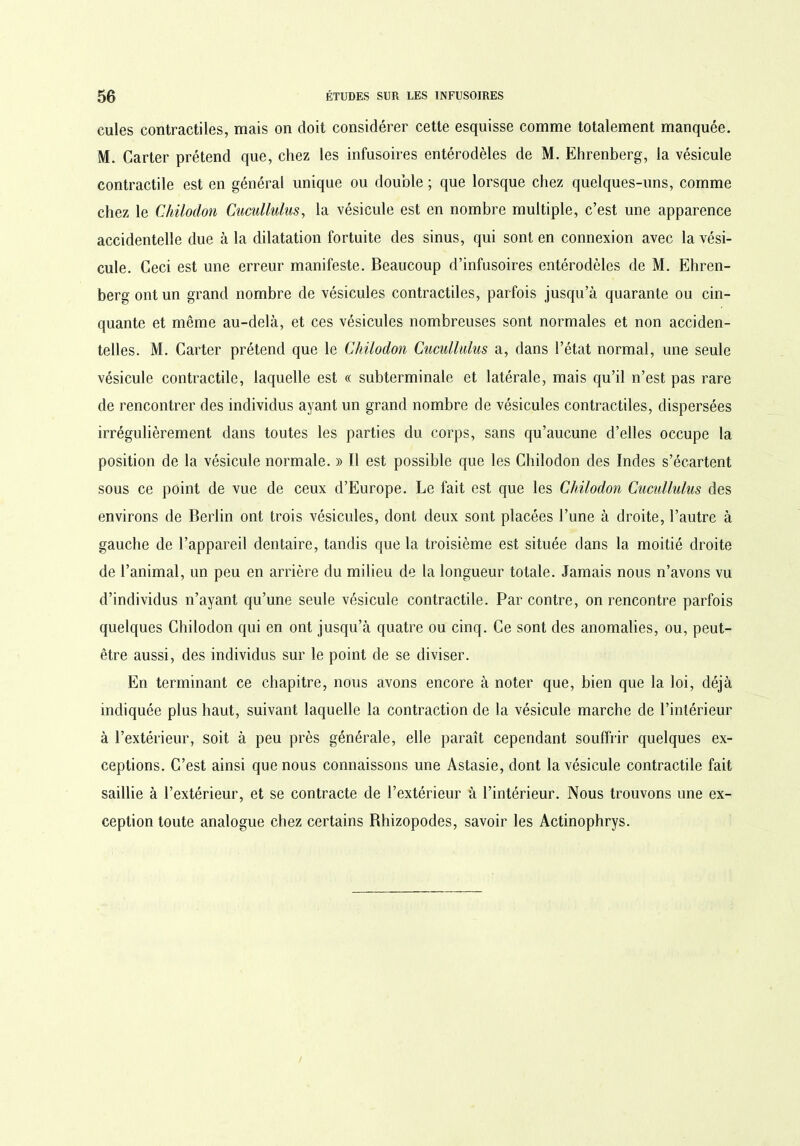 cules contractiles, mais on doit considérer cette esquisse comme totalement manquée. M. Carter prétend que, chez les infusoires entérodèles de M. Ehrenberg, la vésicule contractile est en général unique ou double ; que lorsque chez quelques-uns, comme chez le Chilodon Cucullulus, la vésicule est en nombre multiple, c’est une apparence accidentelle due à la dilatation fortuite des sinus, qui sont en connexion avec la vési- cule. Ceci est une erreur manifeste. Beaucoup d’infusoires entérodèles de M. Ehren- berg ont un grand nombre de vésicules contractiles, parfois jusqu’à quarante ou cin- quante et même au-delà, et ces vésicules nombreuses sont normales et non acciden- telles. M. Carter prétend que le Chilodon Cucullulus a, dans l’état normal, une seule vésicule contractile, laquelle est « subterminale et latérale, mais qu’il n’est pas rare de rencontrer des individus ayant un grand nombre de vésicules contractiles, dispersées irrégulièrement dans toutes les parties du corps, sans qu’aucune d’elles occupe la position de la vésicule normale. » Il est possible que les Chilodon des Indes s’écartent sous ce point de vue de ceux d’Europe. Le fait est que les Chilodon Cucullulus des environs de Berlin ont trois vésicules, dont deux sont placées l’une à droite, l’autre à gauche de l’appareil dentaire, tandis que la troisième est située dans la moitié droite de l’animal, un peu en arrière du milieu de la longueur totale. Jamais nous n’avons vu d’individus n’ayant qu’une seule vésicule contractile. Par contre, on rencontre parfois quelques Chilodon qui en ont jusqu’à quatre ou cinq. Ce sont des anomalies, ou, peut- être aussi, des individus sur le point de se diviser. En terminant ce chapitre, nous avons encore à noter que, bien que la loi, déjà indiquée plus haut, suivant laquelle la contraction de la vésicule marche de l’intérieur à l’extérieur, soit à peu près générale, elle paraît cependant souffrir quelques ex- ceptions. C’est ainsi que nous connaissons une Astasie, dont la vésicule contractile fait saillie à l’extérieur, et se contracte de l’extérieur à l’intérieur. Nous trouvons une ex- ception toute analogue chez certains Bhizopodes, savoir les Actinophrys.