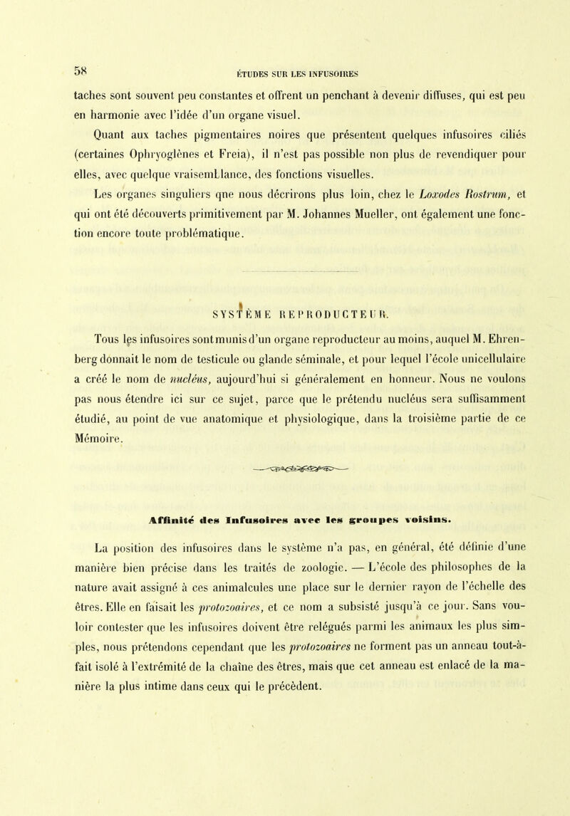 taches sont souvent peu constantes et offrent un penchant à devenir diffuses, qui est peu en harmonie avec l’idée d’un organe visuel. Quant aux taches pigmentaires noires que présentent quelques infusoires ciliés (certaines Ophryoglènes et Freia), il n’est pas possible non plus de revendiquer pour elles, avec quelque vraisemblance, des fonctions visuelles. Les organes singuliers que nous décrirons plus loin, chez le Loxodes Rostrmn, et qui ont été découverts primitivement par M. Johannes Mueller, ont également une fonc- tion encore toute problématique. ft , S Y S T E M E REPRODUC T EUR. Tous les infusoires sontmunisd’un organe reproducteur au moins, auquel M. Ehren- berg donnait le nom de testicule ou glande séminale, et pour lequel l’école unicellulaire a créé le nom de nucléus, aujourd’hui si généralement en honneur. Nous ne voulons pas nous étendre ici sur ce sujet, parce que le prétendu nucléus sera suffisamment étudié, au point de vue anatomique et physiologique, dans la troisième partie de ce Mémoire. Affinité des Infusoires avec les groupes voisins. La position des infusoires dans le système n’a pas, en général, été définie d’une manière bien précise dans les traités de zoologie. — L’école des philosophes de la nature avait assigné à ces animalcules une place sur le dernier rayon de l’échelle des êtres. Elle en faisait les protozoaires, et ce nom a subsisté jusqu’à ce jour. Sans vou- loir contester que les infusoires doivent être relégués parmi les animaux les plus sim- ples, nous prétendons cependant que les protozoaires ne forment pas un anneau tout-à- fait isolé à l’extrémité de la chaîne des êtres, mais que cet anneau est enlacé de la ma- nière la plus intime dans ceux qui le précèdent.