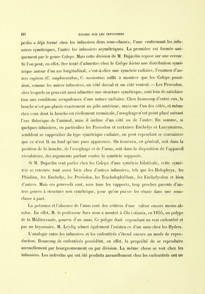 jardin a déjà formé chez les infusoires deux sous-classes, l’une renfermant les infu- soires symétriques, l’autre les infusoires asymétriques. La première est formée uni- quement par le genre Coleps. Mais cette division de M. Dujardin repose sur une erreur. Si l’on peut, en effet, être tenté d’admettre chez le Coleps hirtws une distribution symé- trique autour d'un axe longitudinal, c’est-à-dire une symétrie radiaire, l’examen d’au- tres espèces (C. amphacanthus, C. uncinalus) suffit à montrer que les Coleps possè- dent, comme les autres infusoires, un côté dorsal et un côté ventral.— Les Prorodon, chez iesquels on pourrait aussi admettre une structure symétrique, sont loin de satisfaire tous aux conditions scrupuleuses d’une nature radiaire. Chez beaucoup d’entre eux, la bouche n’est pas placée exactement au pôle antérieur, mais sur l’un des côtés, et même chez ceux dont la bouche est réellement terminale,l’œsophage n’est point placé suivant l’axe théorique de l’animal, mais il incline d’un côté ou de l’autre. En somme, si quelques infusoires, en particulier les Prorodon et certaines Enchelys et Lacrymaires, semblent se rapprocher du type symétrique radiaire, on peut cependant se convaincre que ce n’est là au fond qu’une pure apparence. On trouvera, en général, soit dans la position de la bouche, de l’œsophage et de l’anus, soit dans la disposition de l’appareil circulatoire, des arguments parlant contre la symétrie supposée. Si M. Dujardin veut parler chez les Coleps d’une symétrie bilatérale, cette symé- trie se retrouve tout aussi bien chez d’autres infusoires, tels que les Holophrya, les Phialina, les Enchelys, les Prorodon, les Trachelophyllum, les Enchelyodon et bien d’autres. Mais ces genres-là sont, sous tous les rapports, trop proches parents d’au- tres genres à structure non symétrique, pour qu’on puisse les réunir dans une sous- classe à part. La présence et l'absence de l’anus sont des critères d’une valeur encore moins ab- solue. En effet, M. le professeur Sars nous a montré à Christiania, en 1855, un polype de la Méditerranée, pourvu d’un anus. Ce polype était cependant un vrai cœlentéré et pas un bryozoaire. M. Leydig admet également l’existen ce d’un anus chez les Hydres. L’analogie entre les infusoires et les cœlentérés s’étend encore au mode de repro- duction. Beaucoup de cœlentérés possèdent, en effet, la propriété de se reproduire asexuellement par bourgeonnement ou par division. La même chose se voit chez les infusoires. Les individus qui ont été produits asexuellement chez les cœlentérés ont un