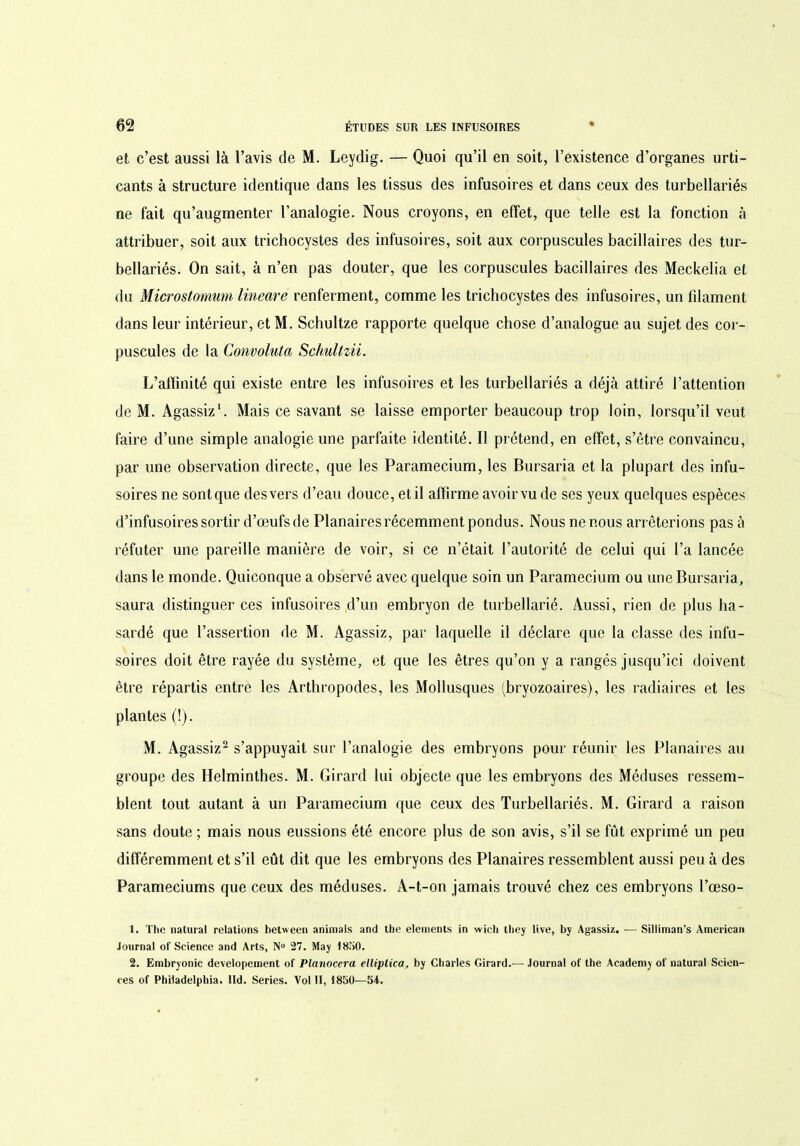 et c’est aussi là l’avis de M. Leydig. — Quoi qu’il en soit, l’existence d’organes urti- cants à structure identique dans les tissus des infusoires et dans ceux des turbellariés ne fait qu’augmenter l’analogie. Nous croyons, en effet, que telle est la fonction à attribuer, soit aux trichocystes des infusoires, soit aux corpuscules bacillaires des tur- bellariés. On sait, à n’en pas douter, que les corpuscules bacillaires des Meckelia et du Microstornum lineare renferment, comme les trichocystes des infusoires, un filament dans leur intérieur, et M. Schultze rapporte quelque chose d’analogue au sujet des cor- puscules de la Convoluta Schultzii. L’affinité qui existe entre les infusoires et les turbellariés a déjà attiré l’attention de M. Agassi/.1. Mais ce savant se laisse emporter beaucoup trop loin, lorsqu’il veut faire d’une simple analogie une parfaite identité. Il prétend, en effet, s’être convaincu, par une observation directe, que les Paramecium, les Bursaria et la plupart des infu- soires ne sont que des vers d’eau douce, et il affirme avoir vu de ses yeux quelques espèces d’infusoires sortir d’œufs de Planaires récemment pondus. Nous ne nous arrêterions pas à réfuter une pareille manière de voir, si ce n’était l’autorité de celui qui l’a lancée dans le monde. Quiconque a observé avec quelque soin un Paramecium ou une Bursaria, saura distinguer ces infusoires d’un embryon de turbellarié. Aussi, rien de plus ha- sardé que l’assertion de M. Agassiz, par laquelle il déclare que la classe des infu- soires doit être rayée du système, et que les êtres qu’on y a rangés jusqu’ici doivent être répartis entre les Arthropodes, les Mollusques (bryozoaires), les radiaires et les plantes (!). M. Agassiz2 s’appuyait sur l’analogie des embryons pour réunir les Planaires au groupe des Helminthes. M. Girard lui objecte que les embryons des Méduses ressem- blent tout autant à un Paramecium que ceux des Turbellariés. M. Girard a raison sans doute ; mais nous eussions été encore plus de son avis, s’il se fût exprimé un peu différemment et s’il eût dit que les embryons des Planaires ressemblent aussi peu à des Parameciums que ceux des méduses. A-t-on jamais trouvé chez ces embryons l’œso- 1. The nalural relations between animais and the éléments in wich lliey live, by Agassi/.. — Siliiman’s American Journal of Science and Arts, N° 27. May 1850. 2. Embryonic developement of Planoccra elliptica, by Charles Girard.— Journal of the Academy of natural Scien- ces of Philadelphia, lld. Sériés. Vol II, 1850—54.