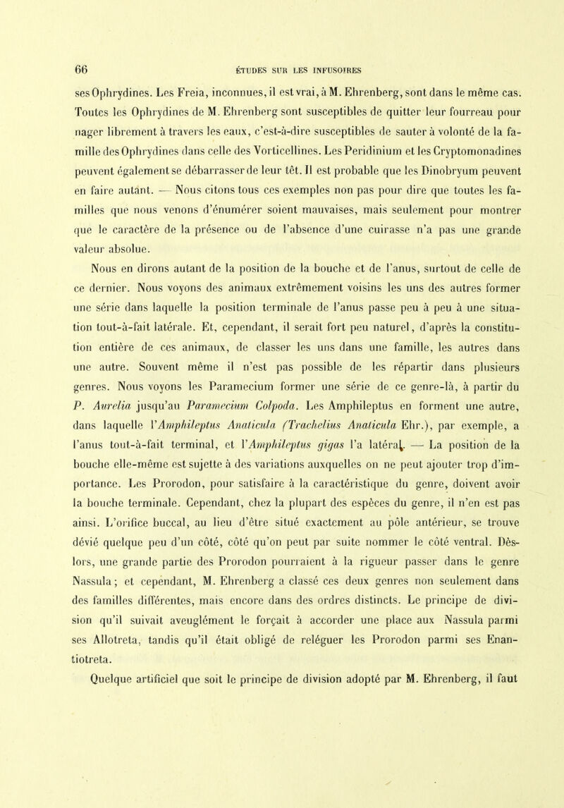 sesOphrydines. Les Freia, inconnues, il est vrai, à M. Ehrenberg, sont dans le même cas. Toutes les Ophrydines de M. Ehrenberg sont susceptibles de quitter leur fourreau pour nager librement à travers les eaux, c’est-à-dire susceptibles de sauter à volonté de la fa- mille des Ophrydines dans celle des Vorticellines. Les Peridinium et les Cryptomonadines peuvent également se débarrasser de leur têt. Il est probable que les Dinobryum peuvent en faire autant. — Nous citons tous ces exemples non pas pour dire que toutes les fa- milles que nous venons d’énumérer soient mauvaises, mais seulement pour montrer que le caractère de la présence ou de l’absence d’une cuirasse n’a pas une grande valeur absolue. Nous en dirons autant de la position de la bouche et de l’anus, surtout de celle de ce dernier. Nous voyons des animaux extrêmement voisins les uns des autres former une série dans laquelle la position terminale de l’anus passe peu à peu à une situa- tion tout-à-fait latérale. Et, cependant, il serait fort peu naturel, d’après la constitu- tion entière de ces animaux, de classer les uns dans une famille, les autres dans une autre. Souvent même il n’est pas possible de les répartir dans plusieurs genres. Nous voyons les Paramecium former une série de ce genre-là, à partir du P. Aurélia jusqu’au Paramecium Colpoda. Les Amphileptus en forment une autre, dans laquelle VAmphileptus Anaticula (Trachelius Anaticula Ehr.), par exemple, a l’anus tout-à-fait terminal, et Y Amphileptus gigas l’a latéral — La position de la bouche elle-même est sujette à des variations auxquelles on ne peut ajouter trop d’im- portance. Les Prorodon, pour satisfaire à la caractéristique du genre, doivent avoir la bouche terminale. Cependant, chez la plupart des espèces du genre, il n’en est pas ainsi. L’orifice buccal, au lieu d’être situé exactement au pôle antérieur, se trouve dévié quelque peu d’un côté, côté qu’on peut par suite nommer le côté ventral. Dès- lors, une grande partie des Prorodon pourraient à la rigueur passer dans le genre Nassula ; et cependant, M. Ehrenberg a classé ces deux genres non seulement dans des familles différentes, mais encore dans des ordres distincts. Le principe de divi- sion qu’il suivait aveuglément le forçait à accorder une place aux Nassula parmi ses Allotreta, tandis qu’il était obligé de reléguer les Prorodon parmi ses Enan- tiotreta. Quelque artificiel que soit le principe de division adopté par M. Ehrenberg, il faut