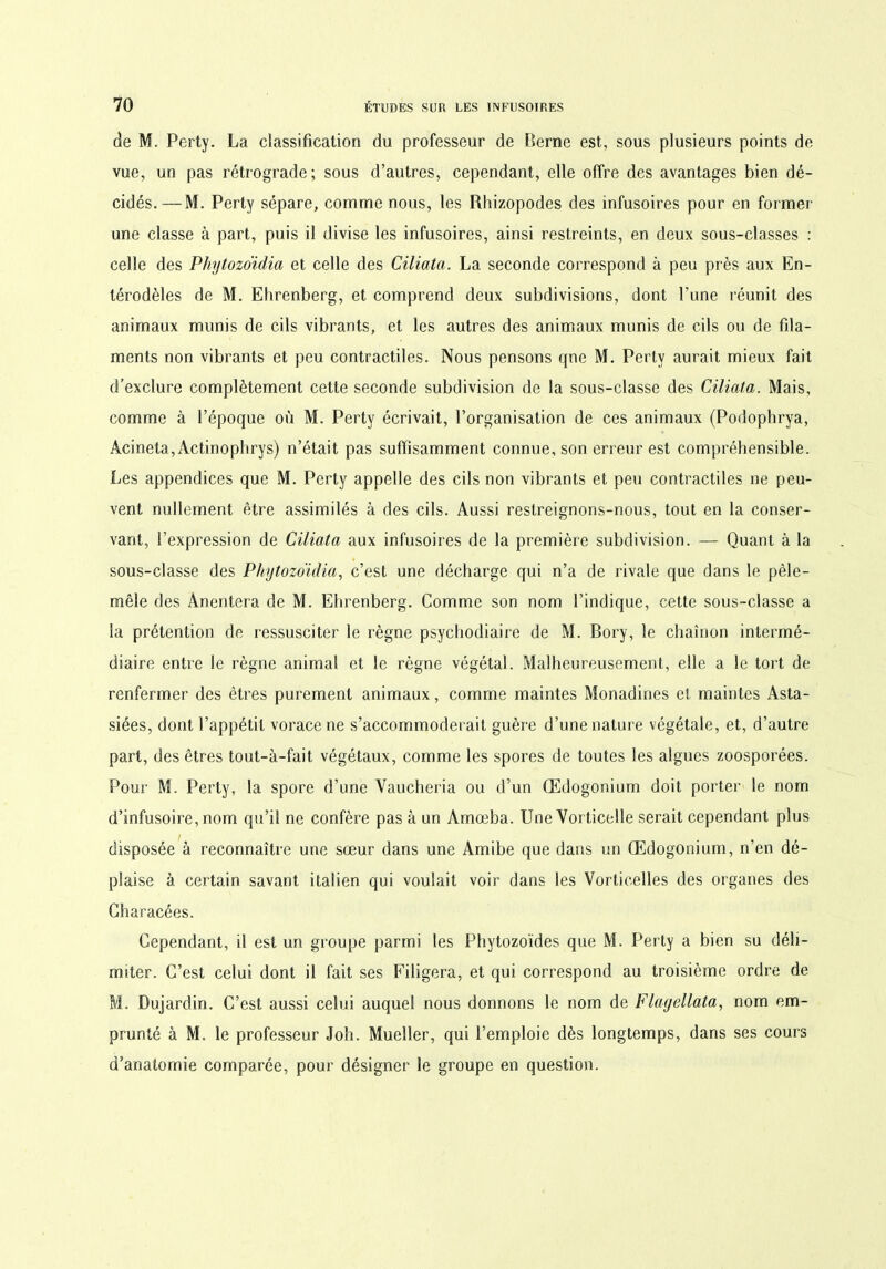 de M. Perty. La classification du professeur de Berne est, sous plusieurs points de vue, un pas rétrograde; sous d’autres, cependant, elle offre des avantages bien dé- cidés.— M. Perty sépare, comme nous, les Rhizopodes des infusoires pour en former une classe à part, puis i! divise les infusoires, ainsi restreints, en deux sous-classes : celle des Phytozoïdia et celle des Ciliata. La seconde correspond à peu près aux En- térodèles de M. Ehrenberg, et comprend deux subdivisions, dont l’une réunit des animaux munis de cils vibrants, et les autres des animaux munis de cils ou de fila- ments non vibrants et peu contractiles. Nous pensons qne M. Perty aurait mieux fait d’exclure complètement cette seconde subdivision de la sous-classe des Ciliata. Mais, comme à l’époque où M. Perty écrivait, l’organisation de ces animaux (Podophrya, Acineta,Actinophrys) n’était pas suffisamment connue, son erreur est compréhensible. Les appendices que M. Perty appelle des cils non vibrants et peu contractiles ne peu- vent nullement être assimilés à des cils. Aussi restreignons-nous, tout en la conser- vant, l’expression de Ciliata aux infusoires de la première subdivision. — Quant à la sous-classe des Phytozoïdia, c’est une décharge qui n’a de rivale que dans le pêle- mêle des Anentera de M. Ehrenberg. Comme son nom l’indique, cette sous-classe a la prétention de ressusciter le règne psychodiaire de M. Bory, le chaînon intermé- diaire entre le règne animal et le règne végétal. Malheureusement, elle a le tort de renfermer des êtres purement animaux, comme maintes Monadines et maintes Asta- siées, dont l’appétit vorace ne s’accommoderait guère d’une nature végétale, et, d’autre part, des êtres tout-à-fait végétaux, comme les spores de toutes les algues zoosporées. Pour M. Perty, la spore d’une Vaucheria ou d’un (Edogonium doit porter le nom d’infusoire, nom qu’il ne confère pas à un Amœba. Une Vorticelle serait cependant plus disposée à reconnaître une sœur dans une Amibe que dans un (Edogonium, n en dé- plaise à certain savant italien qui voulait voir dans les Vorticelles des organes des Characées. Cependant, il est un groupe parmi les Phytozoïdes que M. Perty a bien su déli- miter. C’est celui dont il fait ses Filigera, et qui correspond au troisième ordre de M. Dujardin. C’est aussi celui auquel nous donnons le nom de Flayellata, nom em- prunté à M. le professeur Joh. Mueller, qui l’emploie dès longtemps, dans ses cours d’anatomie comparée, pour désigner le groupe en question.