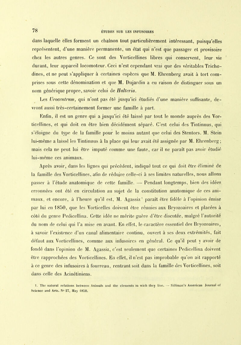 dans laquelle elles forment un chaînon tout particulièrement intéressant, puisqu’elles représentent, d’une manière permanente, un état qui n’est que passager et provisoire chez les autres genres. Ce sont des Vorticellines libres qui conservent, leur vie durant, leur appareil locomoteur. Ceci n’est cependant vrai que des véritables Tricho- dines, et ne peut s’appliquer à certaines espèces que M. Ehrenberg avait à tort com- prises sous cette dénomination et que M. Dujardin a eu raison de distinguer sous un nom générique propre, savoir celui de Halteria. Les Urocentrum, qui n’ont pas été jusqu’ici étudiés d’une manière suffisante, de- vront aussi très-certainement former une famille à part. Enfin, il est un genre qui a jusqu’ici été laissé par tout le monde auprès des Vor- ticellines, et qui doit en être bien décidément séparé. C’est celui des Tintinnus, qui s’éloigne du type de la famille pour le moins autant que celui des Stentors. M. Stein lui-même a laissé les Tintinnus à la place qui leur avait été assignée par M. Ehrenberg ; mais cela ne peut lui être imputé comme une faute, car il ne paraît pas avoir étudié lui-même ces animaux. Après avoir, dans les lignes qui précèdent, indiqué tout ce qui doit être éliminé de la famille des Vorticellines, afin de réduire celle-ci à ses limites naturelles, nous allons passer à l’étude anatomique de cette famille. — Pendant longtemps, bien des idées erronnées ont été en circulation au sujet de la constitution anatomique de ces ani- maux, et encore, à l’heure qu’il est, M. Agassiz 1 paraît être fidèle à l’opinion émise par lui en 1850, que les Vorticelles doivent être réunies aux Bryozoaires et placées à côté du genre Pedicellina. Cette idée ne mérite guère d’être discutée, malgré l’autorité du nom de celui qui l’a mise en avant. En effet, le caractère essentiel des Bryozoaires, à savoir l’existence d’un canal alimentaire continu, ouvert à ses deux extrémités, fait défaut aux Vorticellines, comme aux infusoires en général. Ce qu’il peut y avoir de fondé dans Popinion de M. Agassiz, c’est seulement que certaines Pedicellina doivent être rapprochées des Vorticellines. En effet, il n’est pas improbable qu’on ait rapporté à ce genre des infusoires à fourreau, rentrant soit dans la famille des Vorticellines, soit dans celle des Acinétiniens. 1. The natural relations betweeo Animais and lhe éléments iu wieh thej live. — Silliman’s American Journal oî Science and Arts. N° 27, May 1850.