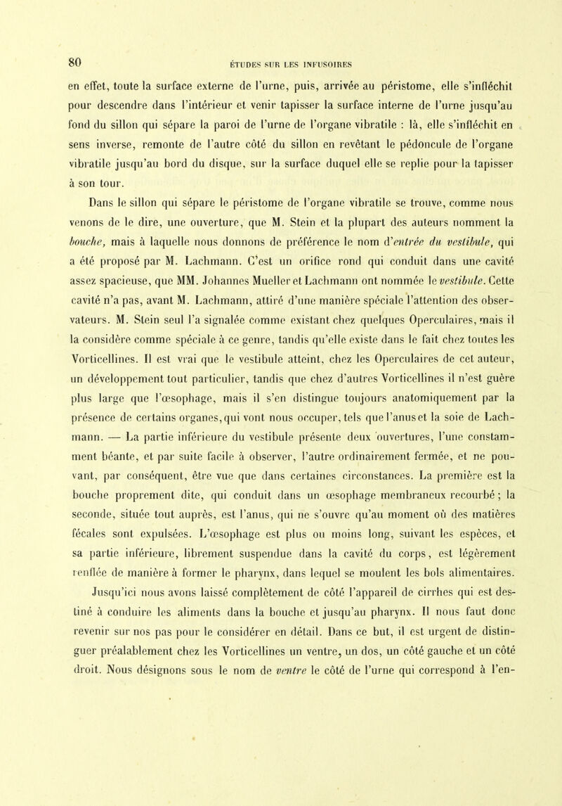 en effet, toute la surface externe de l’urne, puis, arrivée au péristome, elle s’infléchit pour descendre dans l’intérieur et venir tapisser la surface interne de l’urne jusqu’au fond du sillon qui sépare la paroi de l’urne de l’organe vibratile : là, elle s’infléchit en sens inverse, remonte de l’autre côté du sillon en revêtant le pédoncule de l’organe vibratile jusqu’au bord du disque, sur la surface duquel elle se replie pour la tapisser à son tour. Dans le sillon qui sépare le péristome de l’organe vibratile se trouve, comme nous venons de le dire, une ouverture, que M. Stein et la plupart des auteurs nomment la bouche, mais à laquelle nous donnons de préférence le nom d’entrée du vestibule, qui a été proposé par M. Lachmann. C’est un orifice rond qui conduit dans une cavité assez spacieuse, que MM. Johannes Mueller et Lachmann ont nommée 1 e vestibule. Cette cavité n’a pas, avant M. Lachmann, attiré d’une manière spéciale l’attention des obser- vateurs. M. Stein seul l’a signalée comme existant chez quelques Operculaires, mais il la considère comme spéciale à ce genre, tandis qu’elle existe dans le fait chez toutes les Vorticellines. Il est vrai que le vestibule atteint, chez les Operculaires de cet auteur, un développement tout particulier, tandis que chez d’autres Vorticellines il n’est guère plus large que l’œsophage, mais il s’en distingue toujours anatomiquement par la présence de certains organes,qui vont nous occuper, tels quel’anuset la soie de Lach- mann. — La partie inférieure du vestibule présente deux ouvertures, l’une constam- ment béante, et par suite facile à observer, l’autre ordinairement fermée, et ne pou- vant, par conséquent, être vue que dans certaines circonstances. La première est la bouche proprement dite, qui conduit dans un œsophage membraneux recourbé ; la seconde, située tout auprès, est l’anus, qui ne s’ouvre qu’au moment où des matières fécales sont expulsées. L’œsophage est plus ou moins long, suivant les espèces, et sa partie inférieure, librement suspendue dans la cavité du corps, est légèrement renflée de manière à former le pharynx, dans lequel se moulent les bols alimentaires. Jusqu’ici nous avons laissé complètement de côté l’appareil de cirrhes qui est des- tiné à conduire les aliments dans la bouche et jusqu’au pharynx. Il nous faut donc revenir sur nos pas pour le considérer en détail. Dans ce but, il est urgent de distin- guer préalablement chez les Vorticellines un ventre, un dos, un côté gauche et un côté droit. Nous désignons sous le nom de ventre le côté de l’urne qui correspond à l’en-