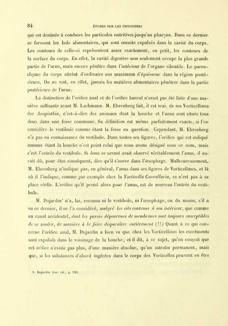 qui est destinée à conduire les particules nutritives jusqu’au pharynx. Dans ce dernier se forment les bols alimentaires, qui sont ensuite expulsés dans la cavité du corps. Les contours de celle-ci représentent assez exactement, en petit, les contours de la surface du corps. En effet, la cavité digestive non seulement occupe la plus grande partie de l’urne, mais encore pénètre dans l’intérieur de l’organe vibratile. Le paren- chyme du corps atteint d’ordinaire son maximum d’épaisseur dans la région posté- rieure. On ne voit, en effet, jamais les matières alimentaires pénétrer dans la partie postérieure de l’urne. La distinction de l’orifice anal et de l’orifice buccal n’avait pas été faite d’une ma- nière suffisante avant M. Lachmann. M. Ehrenberg fait, il est vrai, de ses Vorticellines des Anopisthia, c’est-à-dire des animaux dont la bouche et l’anus sont situés tous deux dans une fosse commune. Sa définition est même parfaitement exacte, si l’on considère le vestibule comme étant la fosse en question. Cependant, M. Ehrenberg n’a pas eu connaissance du vestibule. Dans toutes ses figures, l’orifice qui est indiqué comme étant la bouche n’est point celui que nous avons désigné sous ce nom, mais c’est l’entrée du vestibule. Si donc ce savant avait observé véritablement l’anus, i! au- rait dû, pour être conséquent, dire qu’il s’ouvre dans l’œsophage. Malheureusement, M. Ehrenberg n’indique pas, en général, l’anus dans ses figures de Vorticellines, et là où il l’indique, comme par exemple chez la Vorticella Convallaria, ce n’est pas à sa place réelle. L’orifice qu’il prend alors pour l’anus, est de nouveau l’entrée du vesti- bule. M. Dujardin4 n’a, lui, reconnu ni le vestibule, ni l’œsophage, ou du moins, s’il a vu ce dernier, il ne l’a considéré, malgré les cils contenus à son intérieur, que comme un canal accidentel, dont les parois dépourvues de membranes sont toujours susceptibles de se souder, de manière à le faire disparaître entièrement ( ! ! ) Quant à ce qui con- cerne l’orifice anal, M. Dujardin a bien vu que chez les Vorticellines les excréments sont expulsés dans le voisinage de la bouche ; et il dit, à ce sujet, qu’on conçoit que cet orifice n’existe pas plus, d’une manière absolue, qu’un intestin permanent, mais que, si les substances d’abord ingérées dans le corps des Vorticelles peuvent en être 1. Dujardin. Loc. cit.., j>. 555.