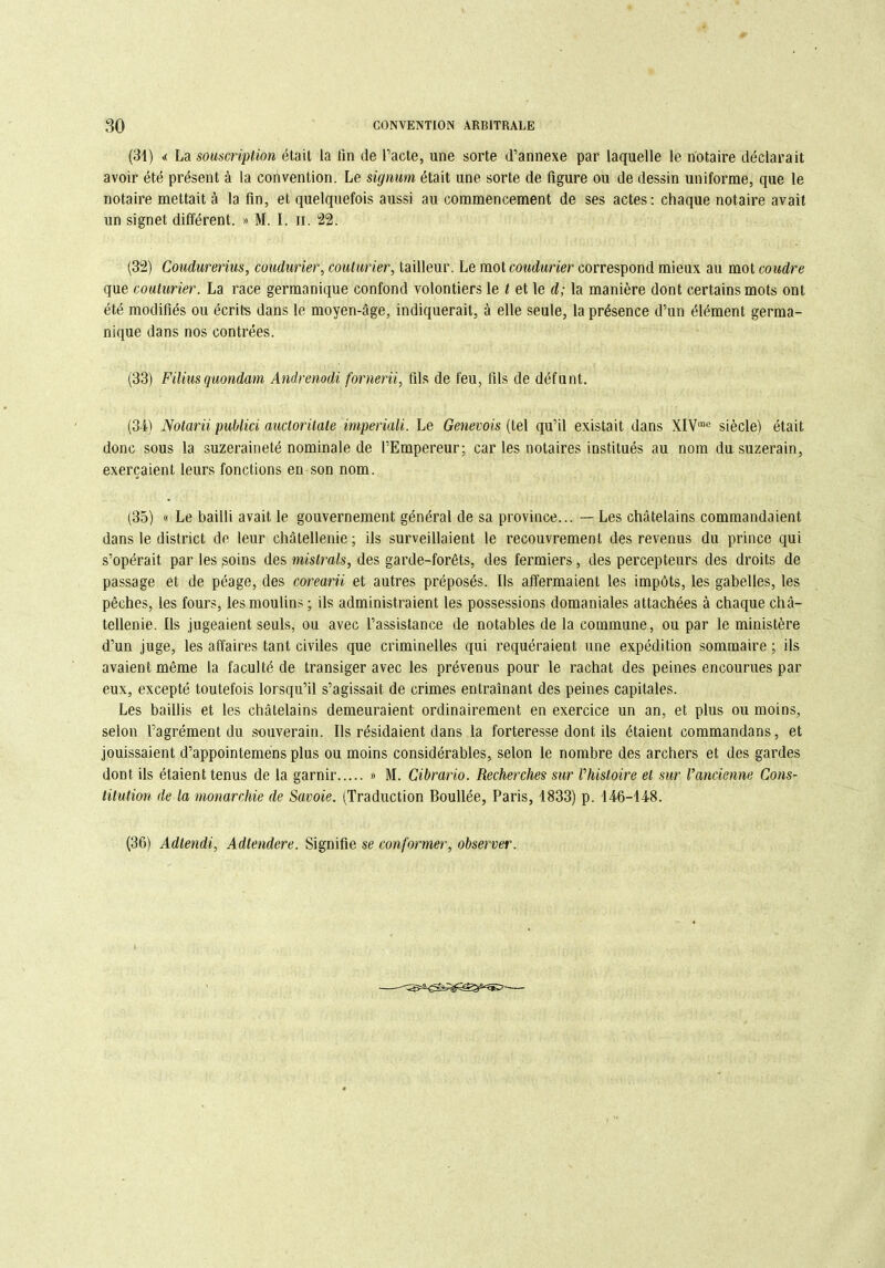 (31) «< La souscription était la fin de Pacte, une sorte d’annexe par laquelle le notaire déclarait avoir été présent à la convention. Le signum était une sorte de figure ou de dessin uniforme, que le notaire mettait à la fin, et quelquefois aussi au commencement de ses actes: chaque notaire avait un signet différent. » M. I. n. 22. (32) Coudurerius, coudurier, couturier, tailleur. Le mot coudurier correspond mieux au mot coudre que couturier. La race germanique confond volontiers le t et le d; la manière dont certains mots ont été modifiés ou écrits dans le moyen-âge, indiquerait, à elle seule, la présence d’un élément germa- nique dans nos contrées. (33) Filins quondam Andrenodi fornerii, fils de feu, fils de défunt. (34) Notarii publici auctoritate imperiali. Le Genevois (tel qu’il existait dans XIVmc siècle) était donc sous la suzeraineté nominale de l’Empereur; car les notaires institués au nom du. suzerain, exerçaient leurs fonctions en son nom. (35) « Le bailli avait le gouvernement général de sa province... — Les châtelains commandaient dans le district de leur châtellenie; ils surveillaient le recouvrement des revenus du prince qui s’opérait par les ^oins des mistrals, des garde-forêts, des fermiers, des percepteurs des droits de passage et de péage, des corearii et autres préposés. Ils affermaient les impôts, les gabelles, les pêches, les fours, les moulins ; ils administraient les possessions domaniales attachées à chaque châ- tellenie. Ils jugeaient seuls, ou avec l’assistance de notables de la commune, ou par le ministère d’un juge, les affaires tant civiles que criminelles qui requéraient une expédition sommaire; ils avaient même la faculté de transiger avec les prévenus pour le rachat des peines encourues par eux, excepté toutefois lorsqu’il s’agissait de crimes entraînant des peines capitales. Les baillis et les châtelains demeuraient ordinairement en exercice un an, et plus ou moins, selon l’agrément du souverain. Ils résidaient dans la forteresse dont ils étaient commandans, et jouissaient d’appointemens plus ou moins considérables, selon le nombre des archers et des gardes dont ils étaient tenus de la garnir » M. Cibrario. Recherches sur rhistoire et sur l’ancienne Cons- titution de la monarchie de Savoie. (Traduction Bouffée, Paris, 1833) p. 146-148. (36) Adtendi, Adtendere. Signifie se conformer, observer.