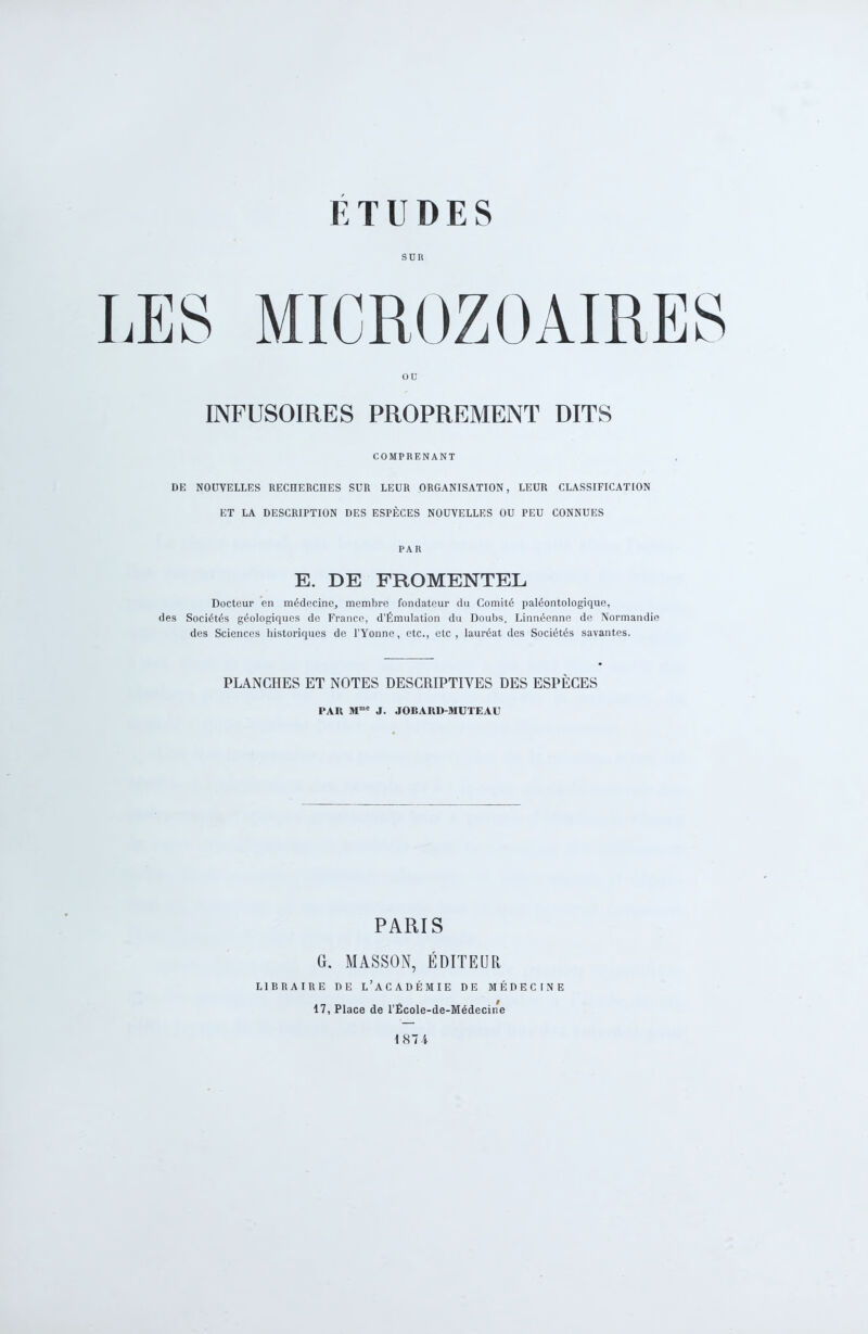 son ou INFUSOIRES PROPREMENT DITS COMPRENANT DE NOUVELLES RECHERCHES SUR LEUR ORGANISATION, LEUR CLASSIFICATION ET LA DESCRIPTION DES ESPÈCES NOUVELLES OU PEU CONNUES PAR E. DE FROMENTEL Docteur en médecine, membre fondateur du Comité paléontologique, des Sociétés géologiques de France, d’Émulation du Doubs, Linnéenne de Normandie des Sciences historiques de l’Yonne, etc., etc, lauréat des Sociétés savantes. PLANCHES ET NOTES DESCRIPTIVES DES ESPÈCES PAR Mmc J. JOBARD-MUTEAU PARIS G. MASSON, ÉDITEUR LIBRAIRE DE L’ACADÉMIE DE MÉDECINE 17, Place de l’École-de-Médecine 1874