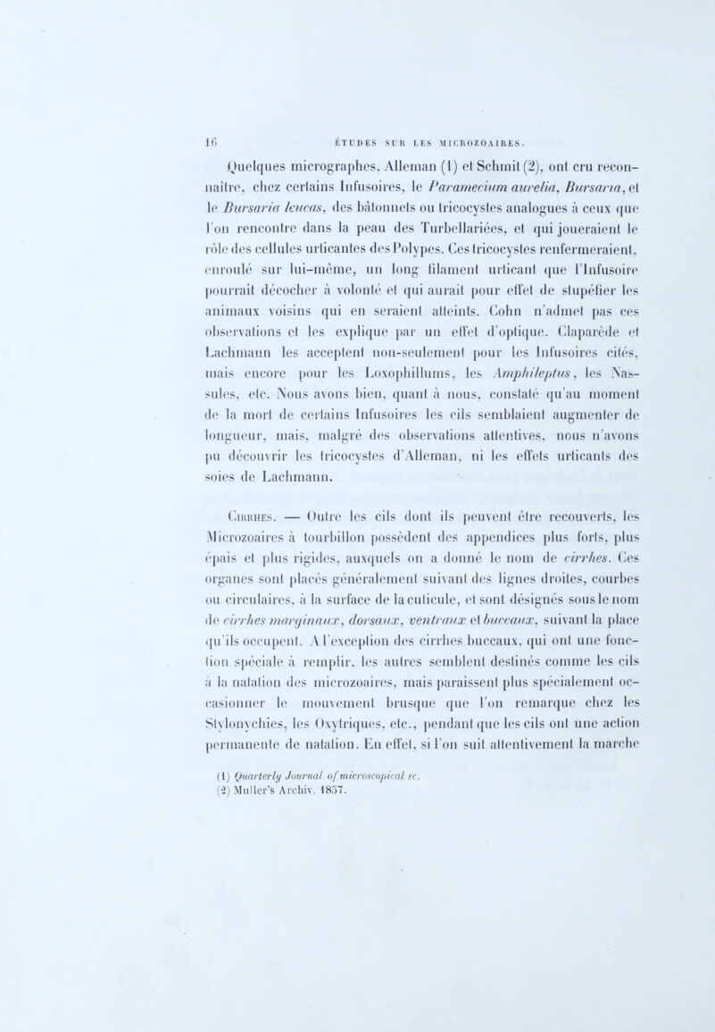 .Quelques micrographes, Alleman (1) et Schmit(2), ont cru recon- naître, chez certains Infusoires, le Paramecium aurelia, Bursaria,ei le Bursaria leucas, des bâtonnets ou tricocystes analogues à ceux que l’on rencontre dans la peau des Turbellariées, et qui joueraient le rôle des cellules urticantes des Polypes. Ces tricocystes renfermeraient, enroulé sur lui-même, un long filament urticant que l’Infusoire pourrait décocher à volonté et qui aurait pour effet de stupéfier les animaux voisins qui en seraient atteints. Colin n’admet pas ces observations et les explique par un effet d’optique. Claparède et Lachmann les acceptent non-seulement pour les Infusoires cités, mais encore pour les Loxophillums, les Amphileptus, les ÏS’as- sules, etc. Nous avons bien, quant à nous, constaté qu’au moment de la mort de certains Infusoires les cils semblaient augmenter de longueur, mais, malgré des observations attentives, nous n’avons pu découvrir les tricocystes d'Allernan, ni les effets urticants des soies de Lachmann. Cirrhes. — Outre les cils dont ils peuvent être recouverts, les Microzoaires à tourbillon possèdent des appendices plus forts, plus épais et plus rigides, auxquels on a donné le nom de cirrhes. Ces organes sont placés généralement suivant des lignes droites, courbes ou circulaires, à la surface de la cuticule, et sont désignés sous le nom de cirrhes marginaux, dorsaux, ventraux et buccaux, suivant la place qu’ils occupent. A l'exception des cirrhes buccaux, qui ont une fonc- tion spéciale à remplir, les autres semblent destinés comme les cils à la natation des microzoaires, mais paraissent plus spécialement oc- casionner le mouvement brusque que l’on remarque chez les Stylonycbies, les Oxytriques, etc., pendant que les cils ont une action permanente de natation. En effet, si l’on suit attentivement la marche (1) Quarterly Journal of microscopical sc. (•2) Muller’s Archiv. 1857.