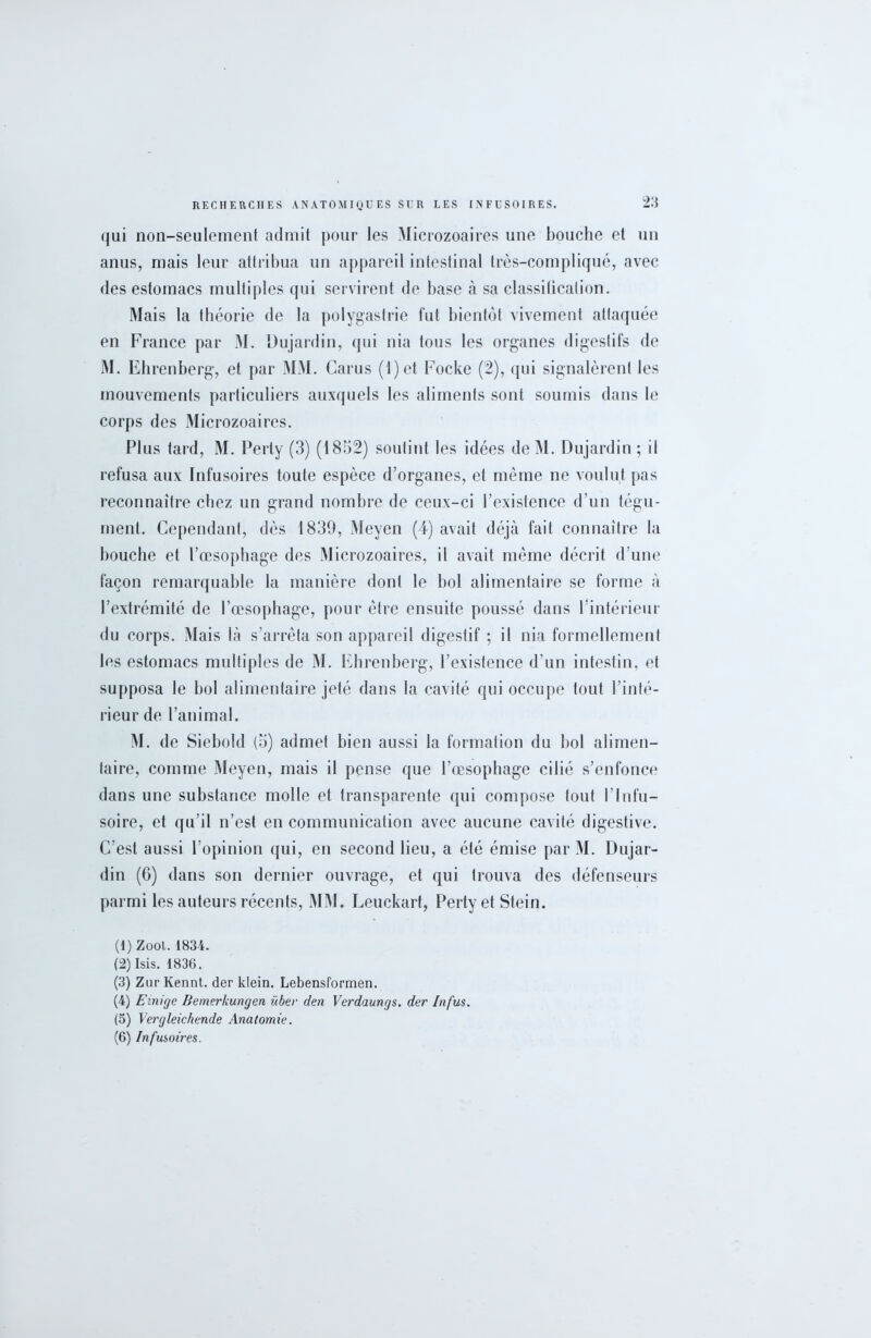 qui non-seulement admit pour les Microzoaires une bouche et un anus, mais leur attribua un appareil intestinal très-compliqué, avec des estomacs multiples qui servirent de base à sa classification. Mais la théorie de la polygastrie fut bientôt vivement attaquée en France par M. Dujardin, qui nia tous les organes digestifs de M. Ehrenberg, et par MM. Carus (1 ) et Focke (2), qui signalèrent les mouvements particuliers auxquels les aliments sont soumis dans le corps des Microzoaires. Plus tard, M. Perly (3) (1852) soutint les idées de M. Dujardin ; il refusa aux Infusoires toute espèce d’organes, et même ne voulut pas reconnaître chez un grand nombre de ceux-ci l’existence d’un tégu- ment. Cependant, dès 1839, Meyen (4) avait déjà fait connaître la bouche et l’œsophage des Microzoaires, il avait même décrit d’une façon remarquable la manière dont le bol alimentaire se forme à l’extrémité de l’œsophage, pour être ensuite poussé dans l’intérieur du corps. Mais là s’arrêta son appareil digestif ; il nia formellement les estomacs multiples de M. Ehrenberg, l’existence d’un intestin, et supposa le bol alimentaire jeté dans la cavité qui occupe tout l’inté- rieur de l’animal. M. de Siebold (5) admet bien aussi la formation du bol alimen- taire, comme Meyen, mais il pense que l’œsophage cilié s’enfonce dans une substance molle et transparente qui compose tout l’Infu- soire, et qu’il n’est en communication avec aucune cavité digestive. C’est aussi l’opinion qui, en second lieu, a été émise par M. Dujar- din (6) dans son dernier ouvrage, et qui trouva des défenseurs parmi les auteurs récents, MM. Leuckarf, Pertyet Stein. (1) Zool. 1834. (2) Isis. 1836. (3) Zur Kennt. der klein. Lebensformen. (4) Exnige Bemerkungen ïcbev den Verdaungs. der Infus. (5) Vergleichen.de Anatomie. (6) Infusoires.