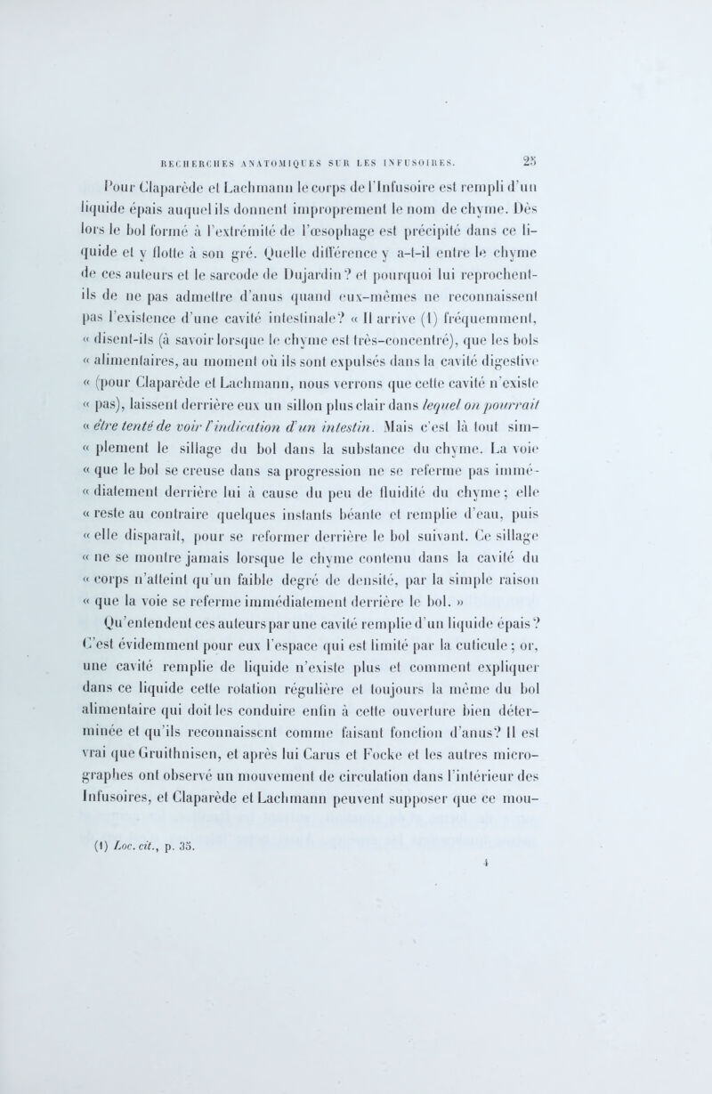 Pour Claparède el Lachmann le corps de l’Infusoire esl rempli d’un liquide épais auquel ils donnent improprement le nom de chyme. Dès lors le bol formé à l'extrémité de l’œsophage est précipité dans ce li- quide el y flotte à son gré. Quelle différence y a-t-il entre le chyme de ces auteurs et le sarcode de Dujardin? et pourquoi lui reprochent- ils de ne pas admettre d’anus quand eux-mêmes ne reconnaissent pas l’existence d’une cavité intestinale? « 11 arrive (1) fréquemment, « disent-ils (à savoir lorsque le chyme est très-concentré), que les bols « alimentaires, au moment où ils sont expulsés dans la cavité digestive « (pour Claparède et Lachmann, nous verrons que cette cavité n'existe « pas), laissent derrière eux un sillon plus clair dans lequel on pourrait « être tenté de voir l'indication d un intestin. Mais c’est là tout sim- « plement le sillage du bol dans la substance du chyme. La voie « que le bol se creuse dans sa progression ne se referme pas immé- « diatement derrière lui à cause du peu de fluidité du chyme; elle « reste au contraire quelques instants béante et remplie d’eau, puis «elle disparaît, pour se reformer derrière le bol suivant. Ce sillage « ne se montre jamais lorsque le chyme contenu dans la cavité du « corps n’atteint qu'un faible degré de densité, par la simple raison « que la voie se referme immédiatement derrière le bol. » Qu’entendent ces auteurs par une cavité remplie d’un liquide épais? C’est évidemment pour eux l’espace qui est limité par la cuticule; or, une cavité remplie de liquide n’existe plus et comment expliquer dans ce liquide cette rotation régulière et toujours la même du bol alimentaire qui doit les conduire enfin à cette ouverture bien déter- minée et qu’ils reconnaissent comme faisant fonction d’anus? Il esl vrai que Gruithnisen, et après lui Carus et Focke et les autres micro- graphes ont observé un mouvement de circulation dans l’intérieur des Infusoires, et Claparède etLacbmann peuvent supposer que ce mou- (1) Loc. cit., p. 3o. 4