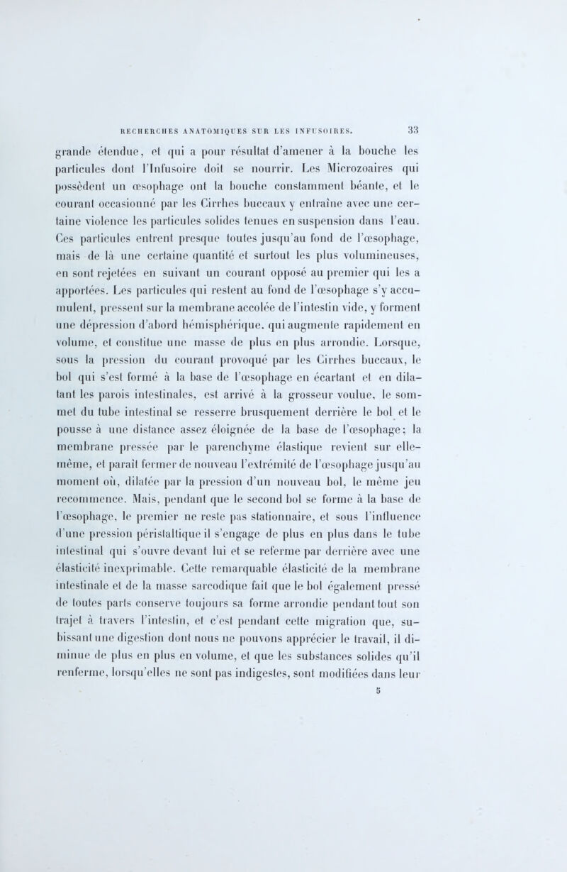 grande étendue, et qui a pour résultat d’amener à la bouche les particules dont l’Infusoire doit se nourrir. Les Microzoaires qui possèdent un œsophage ont la bouche constamment béante, et le courant occasionné par les Cirrbes buccaux y entraîne avec une cer- taine violence les particules solides tenues en suspension dans l’eau. Ces particules entrent presque toutes jusqu’au fond de l’œsophage, mais de là une certaine quantité et surtout les plus volumineuses, en sont rejetées en suivant un courant opposé au premier qui les a apportées. Les particules qui restent au fond de l’œsophage s v accu- mulent, pressent sur la membrane accolée de l’intestin vide, y forment une dépression d’abord hémisphérique, qui augmente rapidement en volume, et constitue une masse de plus en plus arrondie. Lorsque, sous la pression du courant provoqué par les Cirrhes buccaux, le bol qui s’est formé à la base de l’œsophage en écartant et en dila- tant les parois intestinales, est arrivé à la grosseur voulue, le som- met du tube intestinal se resserre brusquement derrière le bol et le pousse à une distance assez éloignée de la base de l’œsophage; la membrane pressée par le parenchyme élastique revient sur elle- même, et paraît fermer de nouveau l’extrémité de l’œsophage jusqu’au moment où, dilatée par la pression d’un nouveau bol, le même jeu recommence. Mais, pendant que le second bol se forme à la base de l’œsophage, le premier ne reste pas stationnaire, et sous l’influence d’une pression péristaltique il s’engage de plus en plus dans le tube intestinal qui s’ouvre devant lui et se referme par derrière avec une élasticité inexprimable. Cette remarquable élasticité de la membrane intestinale et de la masse sarcodique fait que le bol également pressé de toutes parts conserve toujours sa forme arrondie pendant tout son trajet à travers l’intestin, et c’est pendant cette migration que, su- bissant une digestion dont nous ne pouvons apprécier le travail, il di- minue de plus en plus en volume, et que les substances solides qu’il renferme, lorsqu’elles ne sont pas indigestes, sont modifiées dans leur 5