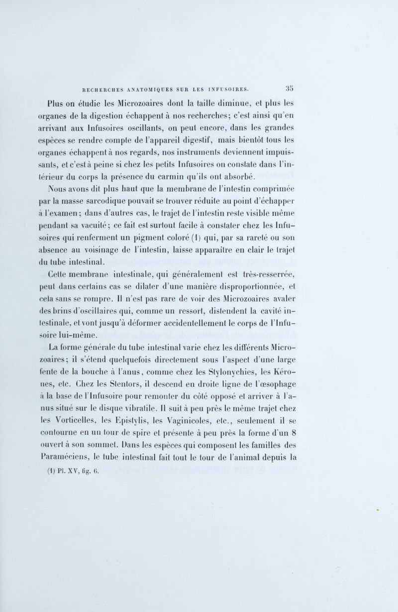 Plus on étudie les Microzoaires dont la taille diminue, et plus les organes de la digestion échappent à nos recherches; c’est ainsi qu’en arrivant aux Infusoires oscillants, on peut encore, dans les grandes espèces se rendre compte de l’appareil digestif, mais bientôt tous les organes échappent à nos regards, nos instruments deviennent impuis- sants, etc’està peine si chez les petits Infusoires on constate dans l’in- térieur du corps la présence du carmin qu’ils ont absorbé. Nous avons dit plus haut que la membrane de l’intestin comprimée par la masse sarcodique pouvait se trouver réduite au point d’échapper à l’examen ; dans d’autres cas, le trajet de l’intestin reste visible même pendant sa vacuité; ce fait est surtout facile à constater chez les Infu- soires qui renferment un pigment coloré (1) qui, par sa rareté ou son absence au voisinage de l’intestin, laisse apparaître en clair le trajet du tube intestinal. Cette membrane intestinale, qui généralement est très-resserrée, peut dans certains cas se dilater d’une manière disproportionnée, et cela sans se rompre. Il n’est pas rare de voir des Microzoaires avaler des brins d’oscillaires qui, comme un ressort, distendent la cavité in- testinale, et vont jusqu’à déformer accidentellement le corps de l’Infu- soire lui-même. La forme générale du tube intestinal varie chez les différents Micro- zoaires; il s’étend quelquefois directement sous l’aspect d’une large fente de la bouche à l’anus, comme chez les Stylonychies, les Kéro- nes, etc. Chez les Stentors, il descend en droite ligne de l’œsophage à la base de l’Infusoire pour remonter du côté opposé et arriver à l’a- nus situé sur le disque vibratile. Il suit à peu près le même trajet chez les Vorticelles, les Epistylis, les Vaginicoles, etc., seulement il se contourne en un tour de spire et présente à peu près la forme d'un 8 ouvert à son sommet. Dans les espèces qui composent les familles des Paraméciens, le tube intestinal fait tout le tour de l’animal depuis la (t) PI. XV, 6g. C.
