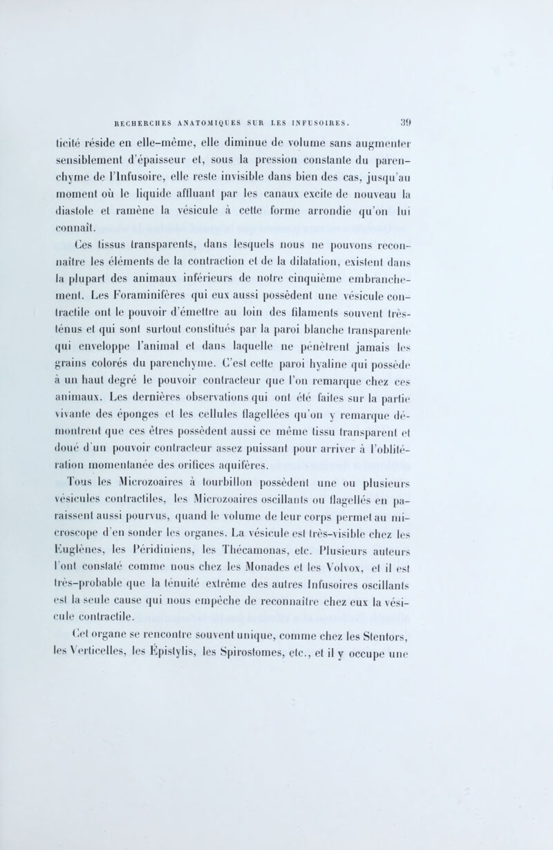 ticité réside en elle-même, elle diminue de volume sans augmenter sensiblement d'épaisseur et, sous la pression constante du paren- chyme de l’Infusoire, elle reste invisible dans bien des cas, jusqu’au moment où le liquide affluant par les canaux excite de nouveau la diastole et ramène la vésicule à cette forme arrondie qu’on lui connaît. Ces tissus transparents, dans lesquels nous ne pouvons recon- naître les éléments de la contraction et de la dilatation, existent dans la plupart des animaux inférieurs de notre cinquième embranche- ment. Les Foraminifères qui eux aussi possèdent une vésicule con- tractile ont le pouvoir d’émettre au loin des filaments souvent très- ténus et qui sont surtout constitués par la paroi blanche transparente qui enveloppe l’animal et dans laquelle ne pénètrent jamais les grains colorés du parenchyme. C’est cette paroi hyaline qui possède à un haut degré le pouvoir contracteur que l’on remarque chez ces animaux. Les dernières observations qui ont été faites sur la partie vivante des éponges et les cellules flagellées qu'on y remarque dé- montrent que ces êtres possèdent aussi ce même tissu transparent et doué d'un pouvoir contracteur assez puissant pour arriver à l’oblité- ration momentanée des orifices aquifères. Tous les Microzoaires à tourbillon possèdent une ou plusieurs vésicules contractiles, les Microzoaires oscillants ou flagellés en pa- raissent aussi pourvus, quand le volume de leur corps permet au mi- croscope d’en sonder les organes. La vésicule est très-visible chez les Euglènes, les Péridiniens, les Thécamonas, etc. Plusieurs auteurs l’ont constaté comme nous chez les Monades et les Volvox, et il est très-probable que la ténuité extrême des autres Infusoires oscillants est la seule cause qui nous empêche de reconnaître chez eux la vési- cule contractile. Cet organe se rencontre souvent unique, comme chez les Stentors, les Verticelles, les Épistylis, les Spirostomes, etc., et il y occupe une