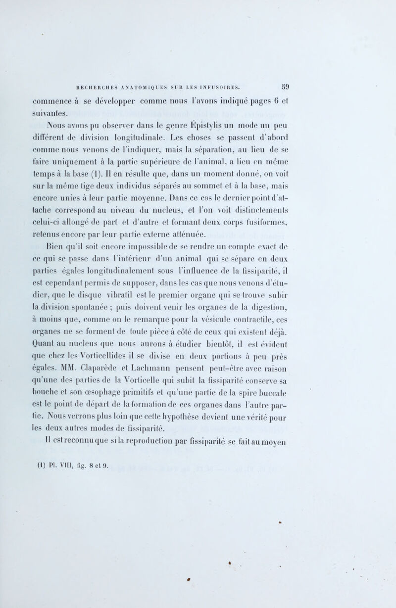 commence à se développer comme nous l’avons indiqué pages 6 et suivantes. Nous avons pu observer dans le genre Epistylis un mode un peu différent de division longitudinale. Les choses se passent d’abord comme nous venons de l’indiquer, mais la séparation, au lieu de se faire uniquement à la partie supérieure de l’animal, a lieu en même temps à la base (1). Il en résulte que, dans un moment donné, on voit sur la même lige deux individus séparés au sommet et à la base, mais encore unies à leur partie moyenne. Dans ce cas le dernier point d’at- tache correspond au niveau du nucléus, et l’on voit distinctements celui-ci allongé de part et d’autre et formant deux corps fusiformes, retenus encore par leur partie externe atténuée. Bien qu’il soit encore impossible de se rendre un compte exact de ce qui se passe dans l’intérieur d’un animal qui se sépare en deux parties égales longitudinalement sous l’influence de la fissiparité, il est cependant permis de supposer, dans les cas que nous venons d’étu- dier, que le disque vibratil est le premier organe qui se trouve subir la division spontanée ; puis doivent venir les organes de la digestion, à moins que, comme on le remarque pour la vésicule contractile, ces organes ne se forment de toute pièce à coté de ceux qui existent déjà. Quant au nucléus que nous aurons à étudier bientôt, il est évident que chez les Vorticellides il se divise en deux portions à peu près égales. MM. Claparède et Lachmann pensent peut-être avec raison qu’une des parties de la Vorticelle qui subit la fissiparité conserve sa bouche et son œsophage primitifs et qu’une partie de la spire buccale est le point de départ de la formation de ces organes dans l’autre par- tie. Nous verrons plus loin que cette hypothèse devient une vérité pour les deux autres modes de fissiparité. 11 est reconnu que si la reproduction par fissiparité se fait au moyen (1) PI. VIII, fig. 8 et 9. «