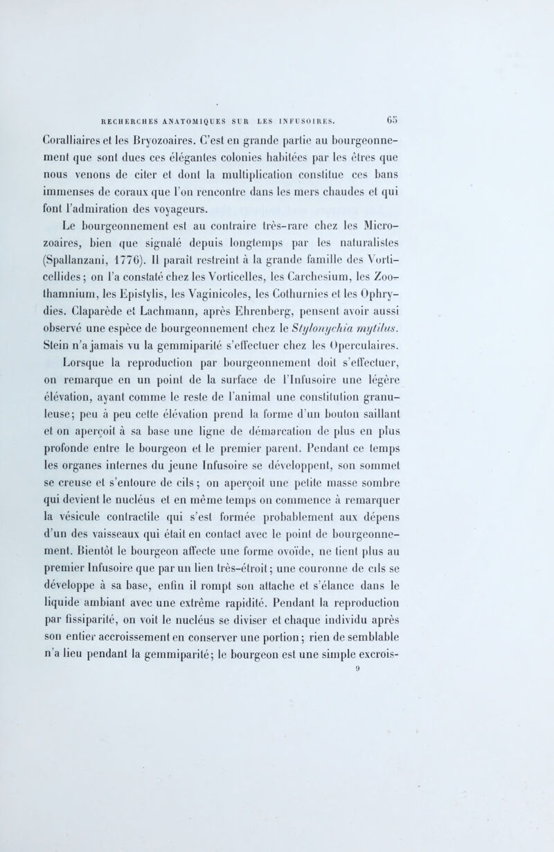 Coralliaires et les Bryozoaires. C’est en grande partie au bourgeonne- ment que sont dues ces élégantes colonies habitées par les êtres que nous venons de citer et dont la multiplication constitue ces bans immenses de coraux que l’on rencontre dans les mers chaudes et qui font l’admiration des voyageurs. Le bourgeonnement est au contraire très-rare chez les Micro- zoaires, bien que signalé depuis longtemps par les naturalistes (Spallanzani, 1776). Il paraît restreint à la grande famille des Vorti- cellides; on l’a constaté chez les Vorticelles, les Carchesium, les Zoo- thamnium, les Epistylis, les Vaginicoles, les Cothurnies et les Ophry- dies. Claparède et Lachmann, après Ehrenberg, pensent avoir aussi observé une espèce de bourgeonnement chez le Stylonychia mytilus. Stein n’a jamais vu la gemmiparité s’effectuer chez les Operculaires. Lorsque la reproduction par bourgeonnement doit s’effectuer, on remarque en un point de la surface de l’Infusoire une légère élévation, ayant comme le reste de l’animal une constitution granu- leuse; peu à peu cette élévation prend la forme d’un bouton saillant et on aperçoit à sa base une ligne de démarcation de plus en plus profonde entre le bourgeon et le premier parent. Pendant ce temps les organes internes du jeune Infusoire se développent, son sommet se creuse et s’entoure de cils; on aperçoit une petite masse sombre qui devient le nucléus et en même temps on commence à remarquer la vésicule contractile qui s’est formée probablement aux dépens d’un des vaisseaux qui était en contact avec le point de bourgeonne- ment. Bientôt le bourgeon affecte une forme ovoïde, ne tient plus au premier Infusoire que par un lien très-étroit; une couronne de cils se développe à sa base, enfin il rompt son attache et s’élance dans le liquide ambiant avec une extrême rapidité. Pendant la reproduction par fissiparité, on voit le nucléus se diviser et chaque individu après son entier accroissement en conserver une portion ; rien de semblable n’a lieu pendant la gemmiparité; le bourgeon est une simple excrois-