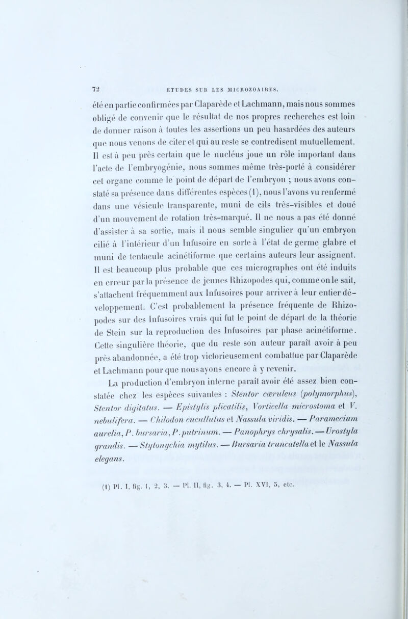 été en partie confirmées par Claparède et Lachmann, mais nous sommes obligé de convenir que le résultat de nos propres recherches est loin de donner raison à toutes les assertions un peu hasardées des auteurs que nous venons de citer et qui au reste se contredisent mutuellement. Il est a peu près certain que le nucléus joue un rôle important dans l’acte de l’embryogénie, nous sommes même très-porté à considérer cet organe comme le point de départ de l’embryon ; nous avons con- staté sa présence dans différentes espèces (1), nous l’avons vu renfermé dans une vésicule transparente, muni de cils très-visibles et doué d’un mouvement de rotation très-marqué. Il ne nous a pas été donné d’assister à sa sortie, mais il nous semble singulier qu’un embryon cilié à l’intérieur d’un Infusoire en sorte à l’état de germe glabre et muni de tentacule acinétiforme que certains auteurs leur assignent. Il est beaucoup plus probable que ces micrographes ont été induits en erreur parla présence de jeunes Rhizopodes qui, comme on le sait, s’attachent fréquemment aux Infusoires pour arriver à leur entier dé- veloppement. C’est probablement la présence fréquente de Rhizo- podes sur des Infusoires vrais qui fut le point de départ de la théorie de Stein sur la reproduction des Infusoires par phase acinétiforme. Cette singulière théorie, que du reste son auteur paraît avoir à peu près abandonnée, a été trop victorieusement combattue par Claparède et Lachmann pour que nousayons encore à y revenir. La production d’embryon interne paraît avoir été assez bien con- statée chez les espèces suivantes : Stentor cæruleus (polymorphus), Stentor digitatus. — Epistylis plicatilis, Vorticella microstoma et V. nebulifera. — Chilodon cucullulus et Nassula viridis. — Paramecium au relia, P. bursaria,P .putrinum. — Panophrys chrysalis. — U rostyla grandis. — Stytonychia mytilus. —Bursaria truncatella et le Nassula e le g ans.