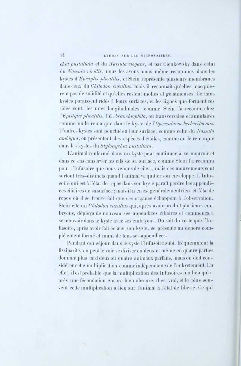 chia pustullata et du Nassula elegans, et par Cienkowsky dans celui du Nassula viridis; nous les avons nous-meme reconnues dans les kystes d’Epistylis plicatilis, et Stein représente plusieurs membranes dans ceux du Chilodon cucullus, mais il reconnaît qu’elles n’acquiè- rent pas de solidité et qu’elles restent molles et gélatineuses. Certains kystes paraissent ridés à leurs surfaces, et les lignes que forment ces rides sont, les unes longitudinales, comme Stein l’a reconnu chez Y Episty lis plicatilis, YE. branchiophila, ou transversales et annulaires comme on le remarque dans le kyste de YOpercularia berberiformis. D’autres kystes sont ponctués à leur surface, comme celui du Nassula ambigua, ou présentent des espèces d’étoiles, comme on le remarque dans les kystes du Stylonychia pustullata. L’animal renfermé dans un kyste peut continuer à se mouvoir et dans ce cas conserver les cils de sa surface, comme Stein l’a reconnu pour l’Infusoire que nous venons de citer; mais ces mouvements sont surtout très-distincts quand l’animal va quitter son enveloppe. L’Infu- soire qui esta l’état de repos dans son kyste parait perdre les appendi- ces ciliaires de sa surface ; mais il n’en est généralement rien, et l’état de repos où il se trouve fait que ces organes échappent à l’observation. Stein cite un Chilodon cucullus qui, après avoir produit plusieurs em- bryons, déploya de nouveau ses appendices ciliaires et commença à se mouvoir dans le kyste avec ses embryons. On sait du reste que l’In- fusoire, après avoir fait éclater son kyste, se présente au dehors com- plètement formé et muni de tous ses appendices. Pendant son séjour dans le kyste l’Infusoire subit fréquemment la fissiparité, on peut le voir se diviser en deux et même en quatre parties donnant plus tard deux ou quatre animaux parfaits, mais on doit con- sidérer cette multiplication comme indépendante de l’enkystement. En effet, il est probable que la multiplication des Infusoires n'a lieu qu’a- près une fécondation encore bien obscure, il est vrai, et le plus sou- vent celle multiplication a lieu sur l’animal à 1 état de liberté. Ce qui