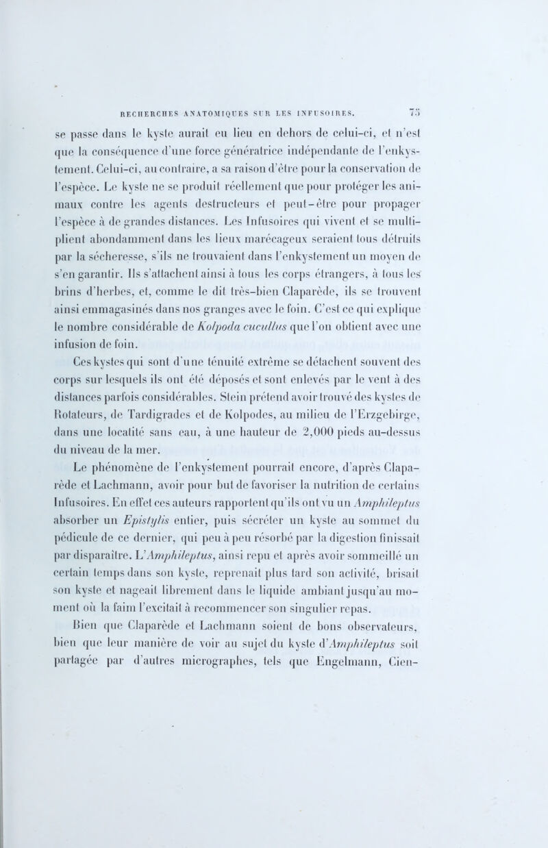 se passe dans le kyste aurait eu lieu en dehors de celui-ci, et 11’esl que la conséquence d’une force génératrice indépendante de l’enkys- tement. Celui-ci, au contraire, a sa raison d’être pour la conservation de l’espèce. Le kyste ne se produit réellement que pour protéger les ani- maux contre les agents destructeurs et peut-être pour propager l’espèce à de grandes distances. Les Infusoires qui vivent et se multi- plient abondamment dans les lieux marécageux seraient tous détruits par la sécheresse, s’ils ne trouvaient dans l’enkystement un moyen de s’en garantir. Ils s’attachent ainsi à tous les corps étrangers, à tous les brins d’herbes, et, comme le dit très-bien Claparède, ils se trouvent ainsi emmagasinés dans nos granges avec le foin. C’est ce qui explique le nombre considérable de Ko/pocla cucullus que l’on obtient avec une infusion de foin. Ces kystes qui sont d'une ténuité extrême se détachent souvent des corps sur lesquels ils ont été déposés et sont enlevés par le vent à des distances parfois considérables. Stein prétend avoir trouvé des kystes de Rotateurs, de Tardigrades et de Kolpodes, au milieu de l’Erzgebirge, dans une locatité sans eau, à une hauteur de 2,000 pieds au-dessus du niveau de la mer. Le phénomène de l’enkystement pourrait encore, d’après Clapa- rède etLachmann, avoir pour but de favoriser la nutrition de certains Infusoires. En effet ces auteurs rapportent qu’ils ont vu un Ampfiileptus absorber un Epis/y/is entier, puis sécréter un kyste au sommet du pédicule de ce dernier, qui peu à peu résorbé par la digestion finissait par disparaître. L’Amphileptus, ainsi repu et après avoir sommeillé un certain temps dans son kyste, reprenait plus tard son activité, brisait son kyste et nageait librement dans le liquide ambiant jusqu’au mo- ment où la faim l’excitait à recommencer son singulier repas. Bien que Claparède et Lachmann soient de bons observateurs, bien que leur manière de voir au sujet du kyste d’Amphileptus soit partagée par d’autres micrographes, tels que Engelmann, Cien-