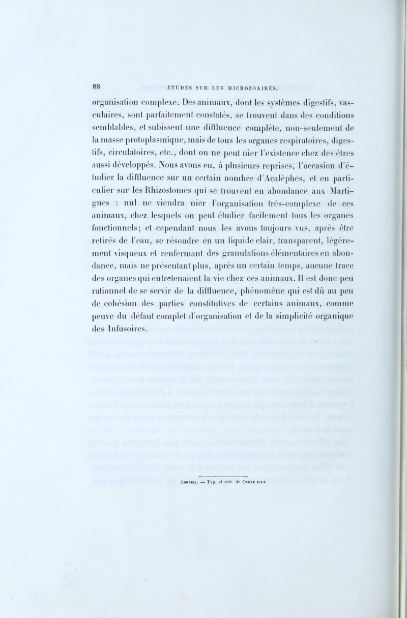 organisation complexe. Des animaux, dont les systèmes digestifs, vas- culaires, sont parfaitement constatés, se trouvent dans des conditions semblables, et subissent une diffluence complète, non-seulement de la masse protoplasmique, mais de tous les organes respiratoires, diges- tifs, circulatoires, etc., dont on ne peut nier l’existence chez des êtres aussi développés. Nous avons eu, à plusieurs reprises, l’occasion d’é- tudier la diffluence sur un certain nombre d’Acalèphes, et en parti- culier sur les Rhizostomes qui se trouvent en abondance aux Marti- gnes : nul ne viendra nier l’organisation très-complexe de ces animaux, chez lesquels on peut étudier facilement tous les organes fonctionnels; et cependant nous les avons toujours vus, après être retirés de l’eau, se résoudre en un liquide clair, transparent, légère- ment visqueux et renfermant des granulations élémentaires en abon- dance, mais ne présentant plus, après un certain temps, aucune trace des organes qui entretenaient la vie chez ces animaux. Il est donc peu rationnel de se servir de la diffluence, phénomène qui est du au peu de cohésion des parties constitutives de certains animaux, comme peuve du défaut complet d’organisation et de la simplicité organique des Infusoires. ConBBiL. — Typ. et stér. de Crêté fils.