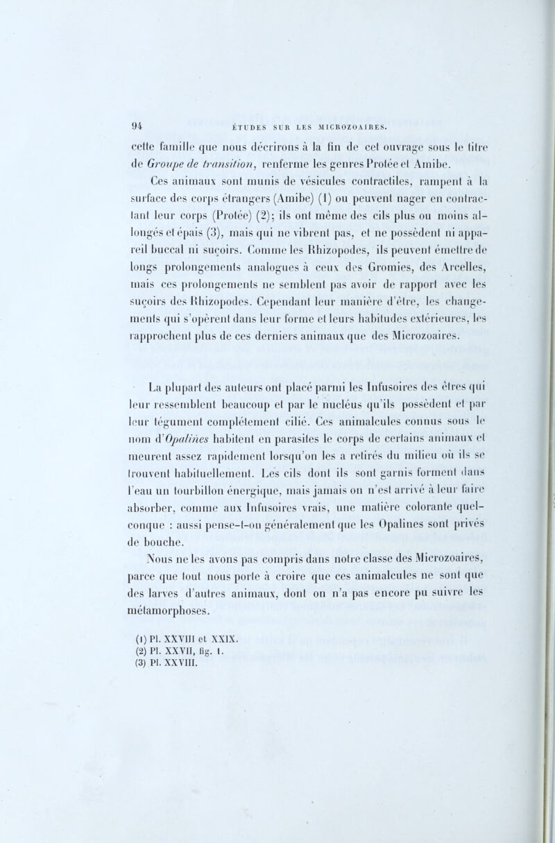 celte famille que nous décrirons à la fin de cet ouvrage sous le titre de Groupe de transition, renferme les genres Protée et Amibe. Ces animaux sont munis de vésicules contractiles, rampent à la surface des corps étrangers (Amibe) (1) ou peuvent nager en contrac- tant leur corps (Protée) (2); ils ont même des cils plus ou moins al- longés et épais (3), mais qui ne vibrent pas, et ne possèdent ni appa- reil buccal ni suçoirs. Comme les Rhizopodes, ils peuvent émettrede longs prolongements analogues à ceux des Gromies, des Arcelles, mais ces prolongements ne semblent pas avoir de rapport avec les suçoirs des Rhizopodes. Cependant leur manière d’être, les change- ments qui s’opèrent dans leur forme et leurs habitudes extérieures, les rapprochent plus de ces derniers animaux que des Microzoaires. La plupart des auteurs ont placé parmi les Infusoires des êtres qui leur ressemblent beaucoup et par le nucléus qu’ils possèdent et par leur tégument complètement cilié. Ces animalcules connus sous le nom d'Opalines habitent en parasites le corps de certains animaux et meurent assez rapidement lorsqu’on les a retirés du milieu où ils se trouvent habituellement. Les cils dont ils sont garnis forment dans l’eau un tourbillon énergique, mais jamais on n’est arrivé a leur faire absorber, comme aux Infusoires vrais, une matière colorante quel- conque : aussi pense-t-on généralement que les Opalines sont privés de bouche. Nous ne les avons pas compris dans notre classe des Microzoaires, parce que tout nous porte à croire que ces animalcules ne sont que des larves d’autres animaux, dont on n’a pas encore pu suivre les métamorphoses. (1) PI. XXVIII et XXIX. (2) PI. XXVII, fïg. I. (3) PI. XXVIII.