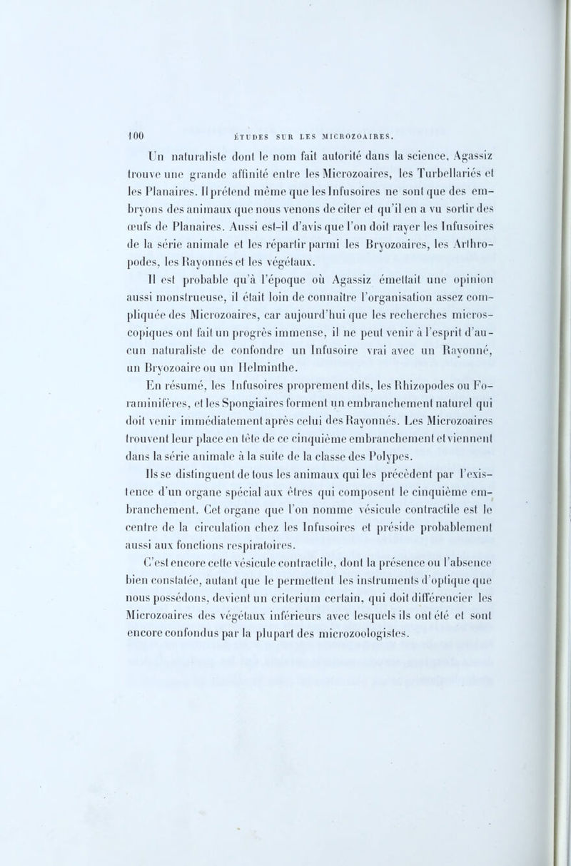 Un naturaliste dont le nom fait autorité dans la science, Agassiz trouve une grande affinité entre les Microzoaires, les Turbellariés et les Planaires. Il prétend même que les Infusoires ne sont que des em- bryons des animaux que nous venons de citer et qu’il en a vu sortir des œufs de Planaires. Aussi est-il d’avis que l’on doit rayer les Infusoires de la série animale et les répartir parmi les Bryozoaires, les Arthro- podes, les Rayonnés et les végétaux. Il est probable qu’à l’époque où Agassiz émettait une opinion aussi monstrueuse, il était loin de connaître l’organisation assez com- pliquée des Microzoaires, car aujourd’hui que les recherches micros- copiques ont fait un progrès immense, il ne peut venir à l’esprit d’au- cun naturaliste de confondre un Infusoire vrai avec un Rayonné, un Bryozoaireou un Helminthe. En résumé, les Infusoires proprement dits, les Rbizopodes ou Fo- raminifères, et les Spongiaires forment un embranchement naturel qui doit venir immédiatement après celui des Rayonnés. Les Microzoaires trouvent leur place en tête de ce cinquième embranchement et viennent dans la série animale à la suite de la classe des Polypes. Ils se distinguent de tous les animaux qui les précèdent par l’exis- tence d’un organe spécial aux êtres qui composent le cinquième em- branchement. Cet organe que l’on nomme vésicule contractile est le centre de la circulation chez les Infusoires et préside probablement aussi aux fonctions respiratoires. C’est encore cette vésicule contractile, dont la présence ou l'absence bien constatée, autant que le permettent les instruments d’optique que nous possédons, devient un critérium certain, qui doit différencier les Microzoaires des végétaux inférieurs avec lesquels ils ont été et sont encore confondus par la plupart des microzoologistes.