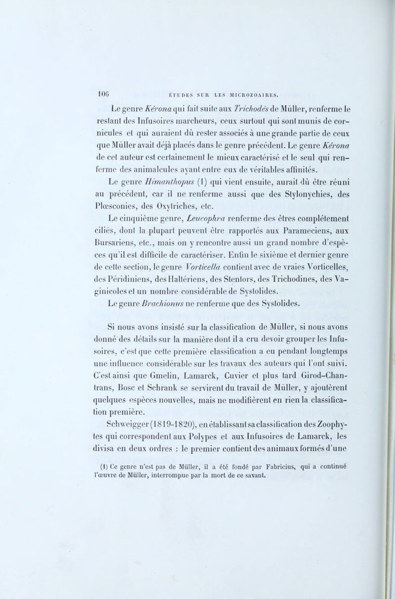 Le genre Kèrona qui fait suite aux Trichodés de Muller, renferme le restant des Infusoires marcheurs, ceux surtout qui sont munis de cor- nicules et qui auraient dû rester associés à une grande partie de ceux que Müller avait déjà placés dans le genre précédent. Le genre Kérona de cet auteur est certainement le mieux caractérisé et le seul qui ren- ferme des animalcules ayant entre eux de véritables affinités. Le genre Uimanthopus (1) qui vient ensuite, aurait dû être réuni au précédent, car il ne renferme aussi que des Stylonychies, des Plœsconies, des Oxytriches, etc. Le cinquième genre, Leucophra renferme des êtres complètement ciliés, dont la plupart peuvent être rapportés aux Parameciens, aux Bursariens, etc., mais on y rencontre aussi un grand nombre d’espè- ces qu’il est difficile de caractériser. Enfin le sixième et dernier genre de cette section, le genre Vorticella contient avec de vraies Vorticelles, des Péridiniens, desHaltériens, des Stentors, des Trichodines, des Va- ginicoles et un nombre considérable de Systolides. Le genre Brachionus ne renferme que des Systolides. Si nous avons insisté sur la classification de Müller, si nous avons donné des détails sur la manière dont il a cru devoir grouper les Infu- soires, c’est que cette première classification a eu pendant longtemps une influence considérable sur les travaux des auteurs qui l’ont suivi. C’est ainsi que Gmelin, Lamarck, Cuvier et plus tard Girod-Chan- trans, Bosc et Schrank se servirent du travail de Müller, y ajoutèrent quelques espèces nouvelles, mais ne modifièrent en rien la classifica- tion première. Schweigger(1819-1820), en établissant sa classification desZoophy- tes qui correspondent aux Polypes et aux Infusoires de Lamarck, les divisa en deux ordres : le premier contient des animaux formés d’une (1) Ce genre n’est pas de Müller, il a été fondé par Fabricius, qui a continué l’œuvre de Müller, interrompue par la mort de ce savant.