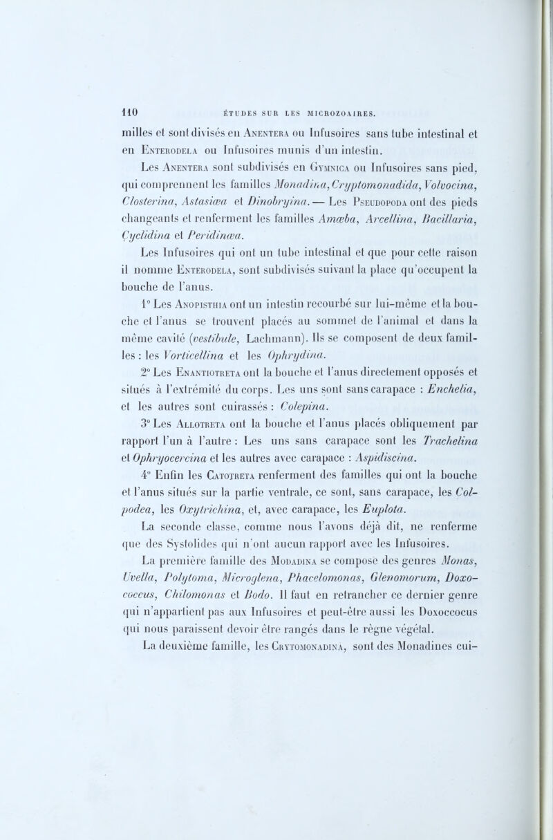 milles et sont divisés en Anentera ou Infusoires sans tube intestinal et en Enterodela ou Infusoires munis d’un intestin. Les Anentera sont subdivisés en Gymnica ou Infusoires sans pied, qui comprennent les familles Monadina, Cryptomonadida, Volvocina, Closlerina, Astasiœa et Dinobryina.— Les Pseudopoda ont des pieds changeants et renferment les familles Amœba, Arcellina, Bacillaria, Çyclidina et Peridinœa. Les Infusoires qui ont un tube intestinal et que pour cette raison il nomme Enterodela, sont subdivisés suivant la place qu’occupent la bouche de l’anus. 1° Les Anopisthia ont un intestin recourbé sur lui-même et la bou- che et l’anus se trouvent placés au sommet de l’animal et dans la même cavité [vestibule, Lachmann). Ils se composent de deux famil- les : les Vorlicellina et les Ophrydina. 2° Les Enantiotreta ont la bouche et l’anus directement opposés et situés à l’extrémité du corps. Les uns sont sans carapace : Enchelia, et les autres sont cuirassés : Colepina. 3° Les Allotreta ont la bouche et l’anus placés obliquement par rapport l’un à l’autre : Les uns sans carapace sont les Trachelina et Ophryocercina et les autres avec carapace : Aspidiscina. 4° Enfin les Catotreta renferment des familles qui ont la bouche et l’anus situés sur la partie ventrale, ce sont, sans carapace, les Col- podea, les Oxytrichina, et, avec carapace, les Euplota. La seconde classe, comme nous l’avons déjà dit, ne renferme que des Systolides qui n’ont aucun rapport avec les Infusoires. La première famille des Modadina se compose des genres Monas, Uvella, Polytoma, Microglena, Phacelomonas, Glenomorum, Doxo- coccus, Chilomonas et Bodo. 11 faut en retrancher ce dernier genre qui n’appartient pas aux Infusoires et peut-être aussi les Doxoccocus qui nous paraissent devoir être rangés dans le règne végétal. La deuxième famille, les Crytomonadina, sont des Monadines cui-