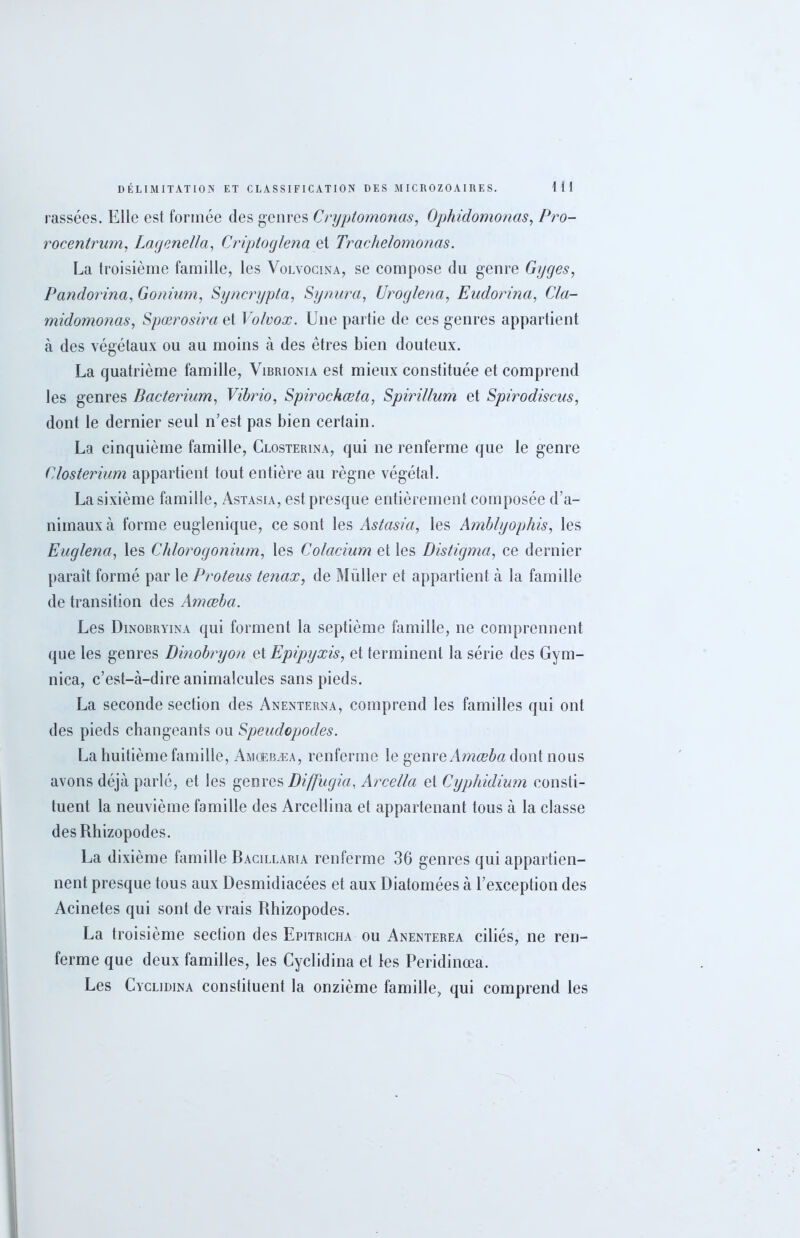 cassées. Elle est formée des genres Cryptomonas, Ophidomonas, Pro- rocentrum, Lagenella, Criptoglena et Trachelomonas. La troisième famille, les Volvocina, se compose du genre Gyges, Pandorina, Gonium, Syncrypta, Synura, Uroglena, Eudorina, Cla- midomonas, Spœrosira et Volvox. Une partie de ces genres appartient à des végétaux ou au moins à des êtres bien douteux. La quatrième famille, Vibrionia est mieux constituée et comprend les genres Bacterium, Vibrio, Spirochœta, Spirillum et Spirodiscns, dont le dernier seul n’est pas bien certain. La cinquième famille, Closterina, qui ne renferme que le genre Glosterium appartient tout entière au règne végétal. La sixième famille, Astasia, est presque entièrement composée d’a- nimaux à forme euglenique, ce sont les Astasia, les Amblyophis, les Euglena, les Chlorogonium, les Colacium et les Distigma, ce dernier parait formé par le Proteus tenax, de Muller et appartient à la famille de transition des Amœba. Les Dinobryina qui forment la septième famille, ne comprennent que les genres Dinobryon et Epipyxis, et terminent la série des Gym- nica, c’est-à-dire animalcules sans pieds. La seconde section des Anenterna, comprend les familles qui ont des pieds changeants ou Speudopodes. La huitième famille, Amcebæa, renferme le genre Amœba dont nous avons déjà parlé, et les genres Diffugia, Arcella et Cyphidium consti- tuent la neuvième famille des Arcellina et appartenant tous à la classe desRhizopodes. La dixième famille Bacilearia renferme 36 genres qui appartien- nent presque tous aux Desmidiacées et aux Diatomées à l’exception des Acinetes qui sont de vrais Rhizopodes. La troisième section des Epitricha ou Anenterea ciliés, ne ren- ferme que deux familles, les Cyclidina et les Peridinœa. Les Cyclidina constituent la onzième famille, qui comprend les