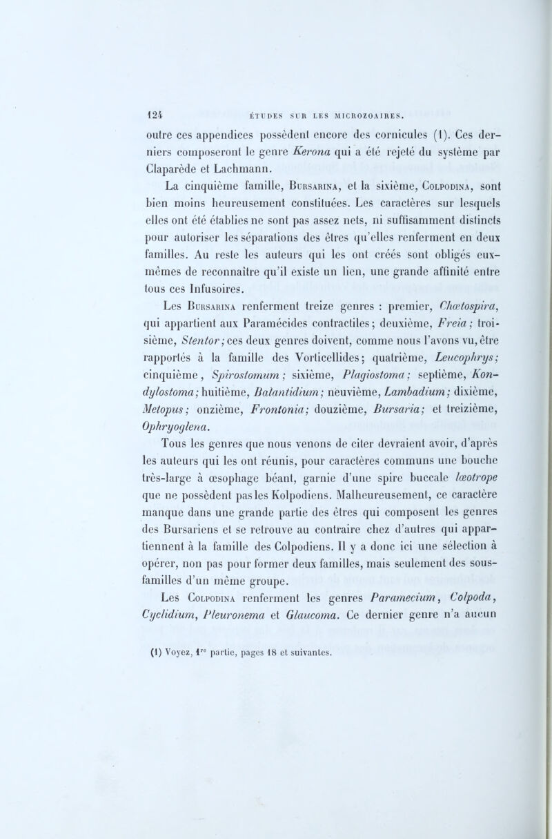 outre ces appendices possèdent encore des cornicules (1). Ces der- niers composeront le genre Kerona qui a été rejeté du système par Claparède et Lachmann. La cinquième famille, Bursarina, et la sixième, Colpodina, sont bien moins heureusement constituées. Les caractères sur lesquels elles ont été établies ne sont pas assez nets, ni suffisamment distincts pour autoriser les séparations des êtres qu’elles renferment en deux familles. Au reste les auteurs qui les ont créés sont obligés eux- mêmes de reconnaître qu’il existe un lien, une grande affinité entre tous ces Infusoires. Les Bursarina renferment treize genres : premier, Chœtospira, qui appartient aux Paramécides contractiles; deuxième, Freia; troi- sième, Stentor; ces deux genres doivent, comme nous l’avons vu, être rapportés à la famille des Vorticellides ; quatrième, Leucophrys ; cinquième, Spirostomum ; sixième, Plagiostoma; septième, Kon- dylostoma; huitième, Balantidium; neuvième, Lambadium; dixième, Metopus ; onzième, Fr ont onia; douzième, Bursaria; et treizième, Ophryoglena. Tous les genres que nous venons de citer devraient avoir, d’après les auteurs qui les ont réunis, pour caractères communs une bouche très-large à œsophage béant, garnie d’une spire buccale lœotrope que ne possèdent pas les Kolpodiens. Malheureusement, ce caractère manque dans une grande partie des êtres qui composent les genres des Bursariens et se retrouve au contraire chez d’autres qui appar- tiennent à la famille des Colpodiens. Il y a donc ici une sélection à opérer, non pas pour former deux familles, mais seulement des sous- familles d’un même groupe. Les Colpodina renferment les genres Paramecium, Colpoda, Cyclidium, Pleuronema et Glaucoma. Ce dernier genre n’a aucun (1) Voyez, lr0 partie, pages 18 et suivantes.