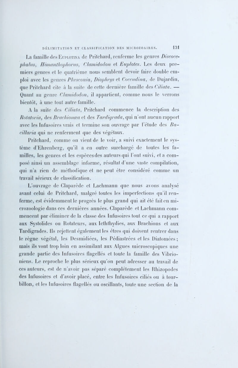 La famille des Euplotina de Pritchard, renferme les genres Discoce- phalus, Himanthophorus, Clamidodon et Euplotes. Les deux pre- miers genres et le quatrième nous semblent devoir faire double em- ploi avec les genres Plœsconia, ûiophrys et Coccudma, de Dujardin, que Pritchard cite à la suite de cette dernière famille des Ciliata. — Quant au genre Clamidodon, il appartient, comme nous le verrons bientôt, à une tout autre famille. A la suite des Ciliata, Pritchard commence la description des Rotatoria, des Brachionœa et des Tardigrada, qui n’ont aucun rapport avec les Infusoires vrais et termine son ouvrage par l’étude des Ba- cillaria qui ne renferment que des végétaux. Pritchard, comme on vient de le voir, a suivi exactement le sys- tème d’Ehrenberg, qu’il a en outre surchargé de toutes les fa- milles, les genres et les espèces des auteurs qui l’ont suivi, et a com- posé ainsi un assemblage informe, résultat d’une vaste compilation, qui n’a rien de méthodique ét ne peut être considéré comme un travail sérieux de classification. L’ouvrage de Claparède et Lachmann que nous avons analysé avant celui de Pritchard, malgré toutes les imperfections qu’il ren- ferme, est évidemment le progrès le plus grand qui ait été fait en mi- crozoologie dans ces dernières années. Claparède et Lachmann com- mencent par éliminer de la classe des Infusoires tout ce qui a rapport aux Systolides ou Rotateurs, aux Icththydies, aux Brachions et aux Tardigrades. Ils rejettent également les êtres qui doivent rentrer dans le règne végétal, les Desmidiées, les Pédiastrées et les Diatomées ; mais ils vont trop loin en assimilant aux Algues microscopiques une grande partie des Infusoires flagellés et toute la famille des Vibrio- niens. Le reproche le plus sérieux qu’on peut adresser au travail de ces auteurs, est de n’avoir pas séparé complètement les Rhizopodes des Infusoires et d’avoir placé, entre les Infusoires ciliés ou à tour- billon, et les Infusoires flagellés ou oscillants, toute une section de la