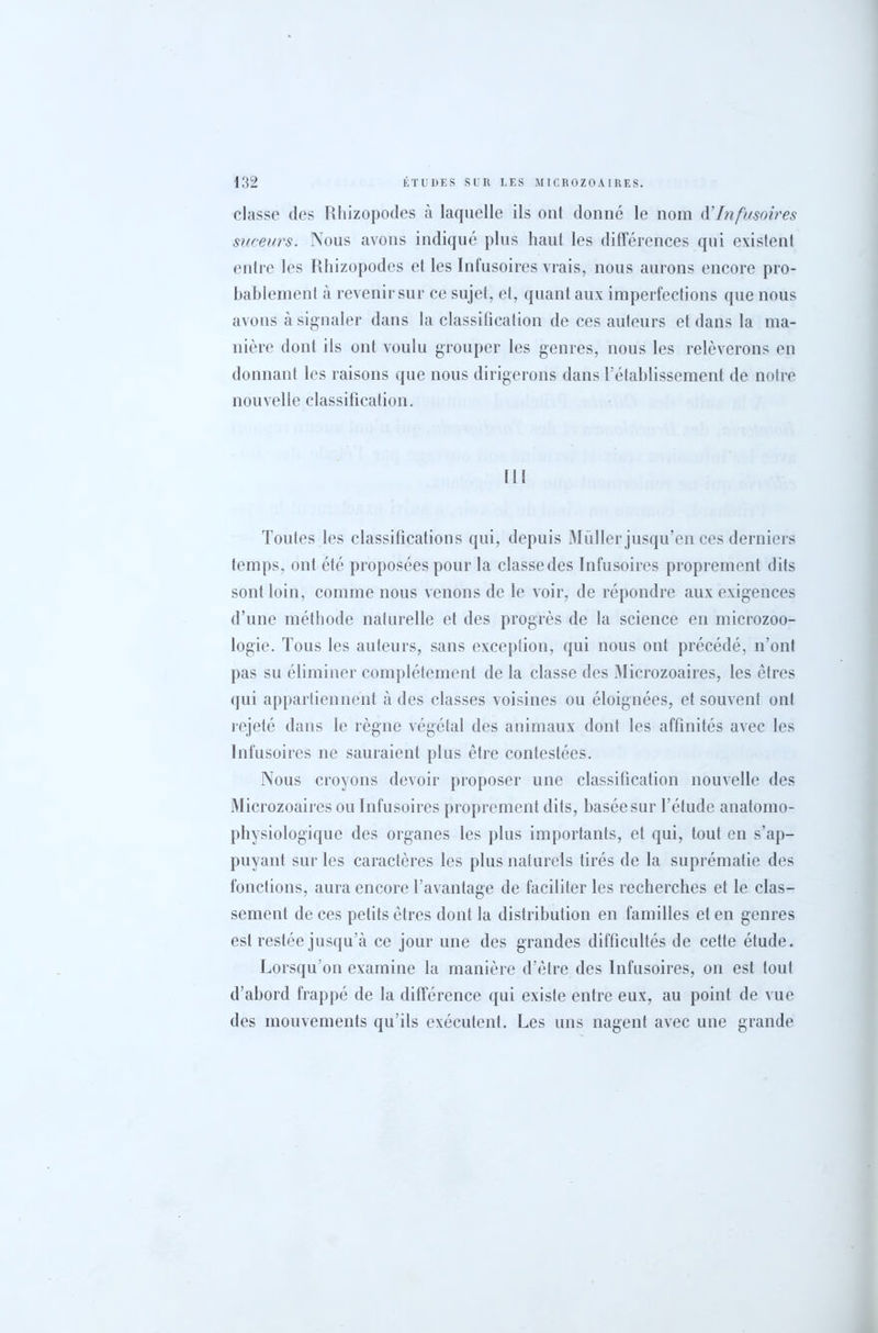 classe des Rhizopodes à laquelle ils onl donné le nom d’Infusoires suceurs. Nous avons indiqué plus haut les différences qui existent entre les Rhizopodes et les Infusoires vrais, nous aurons encore pro- bablement à revenir sur ce sujet, et, quant aux imperfections que nous avons à signaler dans la classification de ces auteurs et dans la ma- nière dont ils ont voulu grouper les genres, nous les relèverons en donnant les raisons que nous dirigerons dans l’établissement de notre nouvelle classification. Toutes les classifications qui, depuis Muller jusqu’en ces derniers temps, ont été proposées pour la classe des Infusoires proprement dits sont loin, comme nous venons de le voir, de répondre aux exigences d’une méthode naturelle et des progrès de la science en microzoo- logie. Tous les auteurs, sans exception, qui nous ont précédé, n’ont pas su éliminer complètement de la classe des Microzoaires, les êtres qui appartiennent à des classes voisines ou éloignées, et souvent onl rejeté dans le règne végétal des animaux dont les affinités avec les Infusoires ne sauraient plus être contestées. Nous croyons devoir proposer une classification nouvelle des Microzoaires ou Infusoires proprement dits, basée sur l’étude anatomo- physiologique des organes les plus importants, et qui, tout en s’ap- puyant sur les caractères les plus naturels tirés de la suprématie des fonctions, aura encore l’avantage de faciliter les recherches et le clas- sement de ces petits êtres dont la distribution en familles et en genres est restée jusqu’à ce jour une des grandes difficultés de cette étude. Lorsqu’on examine la manière d’être des Infusoires, on est tout d’abord frappé de la différence qui existe entre eux, au point de vue des mouvements qu’ils exécutent. Les uns nagent avec une grande